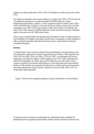 milhares de saídas anuais entre 1939 e 1945 e 26 milhares de saídas anuais entre 1946 e
1955.

Em relação aos períodos mais recentes destaca-se a saída, entre 1955 a 1974, de mais de
1,6 milhões de portugueses ou seja uma média de 82000 emigrantes /anuais.
Isoladamente destacamos a saída de - 34113 emigrantes legais em média, entre 1950 e
1960 e de 68100 entre esta data e o início da década de setenta, contra menos de 8200
emigrantes entre 1940 e 1950. Já em relação a datas mais recentes é de salientar que
entre 1974 e 1988, somente 230.000 emigrantes saíram oficialmente do país, reduzindo
aquele valor para cerca de 15000 saídas anuais.

Note-se que as oportunidades de emprego então registadas em toda a Europa ocidental e
a proximidade de Portugal a estes países, permitiu que a emigração se tenha espalhado a
todo o território afectando especialmente as áreas rurais e menos desenvolvidas do
continente português.

Destinos

A intensificação recente deste movimento foi acompanhado por uma preferência cada
vez maior pelas saídas para a Europa, em particular para a França - 985 emigrantes em
1955; 3593 em 1960; 32641 em 1964 e 27234 em 1969 - em detrimento da corrente
tradicional, com destino ao Brasil: 18486 emigrantes em 1955; 12451 emigrantes em
1960; 4929 emigrantes em 1964 e apenas 2537 emigrantes em 1969. Estes valores
realçam a quebra do movimento transoceânico e a sua substituição pelo intra-europeu
(Figura 1). Daí resultou uma segunda alteração que se verificou através do incremento
das saídas clandestinas as quais vieram a superar nos anos de 1969, 1970 e 1971, as
saídas legais então registadas.



  Figura 1. Destinos da emigração portuguesa (emig. transoceânica e intra-europeia)




O incremento dos movimentos da população no continente europeu sobretudo no
período posterior à segunda guerra mundial, constitui um dos sintomas do processo de
 