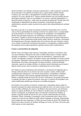 desenvolvimento e de mudança social que experimentou o velho continente no período
de reconstrução e de expansão económica que se seguiu àquele conflito armado.
Evidencia, por outro lado, os desequilíbrios existentes entre as diferentes regiões
europeias. Foi essa a opinião de G. Tapinos quando defendeu que esta situação decorre
da desigual repartição "entre as necessidades e os recursos, a pressão demográfica e o
desenvolvimento económico", sendo mais um sintoma da tradicional "divisão norte-sul"
manifestada na dependência dos países da periferia, em particular dos países
mediterrânicos, perante o poder económico dos países mais industrializados do ocidente
europeu.

Recorde-se que não só as razões de natureza económica relacionadas com o nível de
vida, as fracas oportunidades de emprego existentes nas regiões rurais e a incapacidade
do tecido produtivo em absorver os contingentes de assalariados e de trabalhadores
libertos das actividades agrícolas e de subsistência, contribuíram para acelerar este
movimento. Também as razões de natureza política decorrentes do regime Salazarista e
da guerra em África justificaram muitas dessas saídas. Refira-se ainda que o incremento
da emigração para a Europa, registada entre nós no decurso dos anos sessenta e setenta
veio a reduzir o tradicional movimento transoceânico e acompanhou a tendência global
da emigração intra-europeia igualmente registada noutros países mediterrânicos.

Causas e características da emigração

Razões várias, dos tempos mais remotos à actualidade, justificam a ocorrência, entre
nós, deste fenómeno. Discuti-las não cabe no âmbito desta notícia. Contudo, importa
assinalar a exiguidade e a "míngua dos meios de subsistência", responsáveis pelo
"êxodo" de emigrantes isolados e de famílias inteiras, hoje radicadas nos diversos países
de imigração. Igualmente importa assinalar as circunstâncias de natureza política que as
determinaram associadas a perseguições de natureza política, à falta de liberdade
expressão, à guerra nas antigas colónias e às práticas sociais dominantes que levaram à
fuga de muitos jovens, antes ou durante o cumprimento do serviço militar.

Em relação aos traços dominantes deste fenómeno, o incremento da emigração para a
Europa conhecida entre nós no decurso dos anos sessenta e setenta, embora tendo
contribuído para enfraquecer o movimento transoceânico, acompanhou a tendência
global da emigração intra-europeia registada igualmente noutros países europeus
durante a segunda metade do século XX. Por isso verificamos o seu grande incremento
e expansão em todas as regiões do território, facto que se verificou em simultâneo com
outras modificações globais que afectaram a sociedade portuguesa.

Em relação à sua extensão no território, notamos que a importância destas saídas foi
bastante acentuada nas regiões densamente povoadas do norte e do centro do país, assim
como nas Ilhas Atlânticas dos Açores e da Madeira. Da mesma forma, este fenómeno
afectou as regiões do Minho, de Trás-os-Montes e da Beira-Alta, de onde partiram os
maiores contingentes de emigrantes não só em direcção ao Brasil mas também, já
durante a segunda metade do século XX, para os países industrializados da Europa
Ocidental: França, Alemanha; Luxemburgo e mais recentemente para a Suíça. Isso o
comprova as cerca de um milhão de saídas oficiais registadas no período compreendido
entre meados dos anos cinquenta e os finais dos anos oitenta do século XX oriundas dos
distritos de Lisboa, do Porto, de Setúbal, de Braga, de Aveiro, de Viseu e de Leiria, para
referir apenas as mais importantes.
 