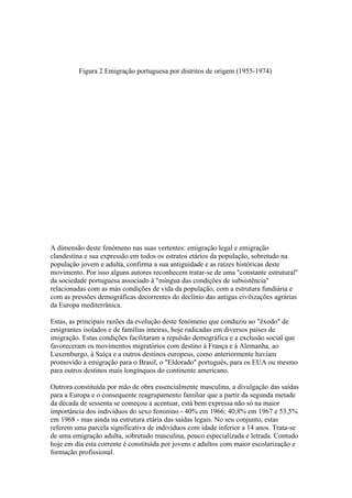Figura 2 Emigração portuguesa por distritos de origem (1955-1974)




A dimensão deste fenómeno nas suas vertentes: emigração legal e emigração
clandestina e sua expressão em todos os estratos etários da população, sobretudo na
população jovem e adulta, confirma a sua antiguidade e as raízes históricas deste
movimento. Por isso alguns autores reconhecem tratar-se de uma "constante estrutural"
da sociedade portuguesa associado à "míngua das condições de subsistência"
relacionadas com as más condições de vida da população, com a estrutura fundiária e
com as pressões demográficas decorrentes do declínio das antigas civilizações agrárias
da Europa mediterrânica.

Estas, as principais razões da evolução deste fenómeno que conduziu ao "êxodo" de
emigrantes isolados e de famílias inteiras, hoje radicadas em diversos países de
imigração. Estas condições facilitaram a repulsão demográfica e a exclusão social que
favoreceram os movimentos migratórios com destino à França e à Alemanha, ao
Luxemburgo, à Suíça e a outros destinos europeus, como anteriormente haviam
promovido a emigração para o Brasil, o "Eldorado" português, para os EUA ou mesmo
para outros destinos mais longínquos do continente americano.

Outrora constituída por mão de obra essencialmente masculina, a divulgação das saídas
para a Europa e o consequente reagrupamento familiar que a partir da segunda metade
da década de sessenta se começou a acentuar, está bem expressa não só na maior
importância dos indivíduos do sexo feminino - 40% em 1966; 40,8% em 1967 e 53,5%
em 1968 - mas ainda na estrutura etária das saídas legais. No seu conjunto, estas
referem uma parcela significativa de indivíduos com idade inferior a 14 anos. Trata-se
de uma emigração adulta, sobretudo masculina, pouco especializada e letrada. Contudo
hoje em dia esta corrente é constituída por jovens e adultos com maior escolarização e
formação profissional.
 