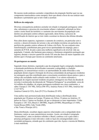 Do mesmo modo podemos assinalar a importância da emigração familiar quer na sua
componente transoceânica como europeia, facto que abona a favor do seu carácter mais
duradouro e permanente que se tem vindo a acentuar.

Reflexos da emigração

Diversas consequências podemos assinalar em relação à emigração portuguesa: entre
elas, salientamos o processo de crescimento urbano e industrial, sobretudo na faixa
centro e norte litoral do território e o aumento dos movimentos da população com
destino aos principais centros urbanos agravando, desta forma, o processo de
desertificação do interior que se tem vindo a acentuar no decurso das últimas décadas.

Para além destes aspectos, registamos o aumento do comércio, em particular com o
exterior, o desenvolvimento do turismo e das actividades terciárias em particular na
periferia dos grandes centros urbanos de Lisboa e do Porto. No seu conjunto estas
transformações contribuíram para gerar novas oportunidades de emprego, para o
aumento do P.N.B. do país e para uma melhoria significativa do nível de vida sua
população. Contudo, não bastaram para estancar o fenómeno emigratório português que
registou, durante o terceiro quartel do século XX uma das fases de maior expansão com
destino quer à Europa quer mesmo ao continente americano.

Os portugueses no mundo

Seguindo ritmos distintos, registando a par da emigração legal a emigração clandestina
e mostrando preferências diversificadas consoante a antiguidade e a tradição
emigratória, as características sociais e as oportunidades de saída oferecidas a esta
população deram origem à formação de diversas comunidades de portugueses residentes
no estrangeiro que têm contribuído para o crescimento económico desses países e para o
reforço das sociedades multi-culturais onde residem. E os valores referentes à
população de origem nacional residente em países estrangeiros nos finais da década de
noventa é esclarecedor da dimensão da "Diáspora Portuguesa" na actualidade: cerca de
4,6 milhões de cidadãos, de origem portuguesa residentes nos cinco continentes, a
saber: Europa (1 336 700), África (540 391), América Norte (1 015 300), América Sul
(1 617 837),
América Central (6 523), Ásia (29 271) e Oceânia (55 459).

Uma análise mais pormenorizada desta distribuição realça a distribuição desta
população por 28 países na Europa; 39 países em África; 32 países na América; 22
países na Ásia e 2 países na Oceânia, de que se destacam os mais importantes: União
Européia (1 201 163), Brasil (1 200 000), Angola (20 000), Moçambique (11 668),
Guiné-Bissau (800), Cabo Verde (500),
e São Tomé e Príncipe (451).

Desta distribuição, ressaltam alguns aspectos relacionados com a antiguidade deste
fenómeno; outros as suas características recentes. Assim, em relação à emigração
"transoceânica", entre os destinos referidos o Brasil, continua a ser o país onde a
presença portuguesa é mais relevante e onde os laços de consanguinidade com a
sociedade portuguesa, oriunda quer do continente quer dos Açores e mesma da Madeira,
é mais manifesta.
 