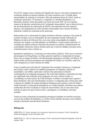 Já os EUA surgem como o destino privilegiado dos Açores e de muitos emigrantes do
continente atraídos em épocas distintas, tal como aconteceu com o Canadá, pelas
oportunidades de emprego aí existentes. Mas não podemos deixar de referir, ainda no
continente americano, a Venezuela e a Argentina, as Antilhas Holandesas e as
Bermudas, destinos muito procurados nos finais do século XIX. No seu conjunto
tratam-se de destinos característicos da "emigração transoceânica" que se desenvolveu a
par da intensificação da colonização do Brasil e da exploração das suas riquezas
naturais e do alargamento de outros destinos relacionados com o desenvolvimento
industrial e urbano do continente norte americano.

Relacionada com a colonização de alguns territórios africanos contamos, fora ainda do
contexto europeu, com os testemunhos de uma emigração oriundo sobretudo da
Madeira em terras da África do Sul, ou já com outras comunidades de cidadãos
nacionais em Angola e em Moçambique, no Zimbabwe e noutros países africanos. A
evolução dos regimes políticos africanos não permite no entanto o fortalecimento de
comunidades numerosas noutros destinos pelo que o total de cidadãos nacionais neste
continente parece estar a reduzir-se.

Igualmente significativa, é a presença em certos países asiáticos. Neste caso as maiores
percentagens em Hong-Kong e na Índia, parecem significar a manutenção de antigos
laços com os antigos territórios sob administração portuguesa, da Índia e de Macau. De
realçar ainda a presença portuguesa nas antípodas da Europa, na Austrália, onde esse
valor ultrapassava as cinco dezenas de milhar.

Como exemplo mais relevante da "emigração intra-europeia" destaca-se a emigração
para França, onde o número de cidadãos portugueses aí residentes, inferior na
actualidade a um milhão, representa o destino mais procurado na história
contemporânea da emigração portuguesa. Por outro lado também a Alemanha tem hoje
um significado mais reduzido nesta emigração, tal como o Reino Unido e o
Luxemburgo ou outros países da União Europeia. Contudo o exemplo mais sugestivo
deste fenómeno e das suas manifestações recentes é a emigração para a Suíça país onde
o número de cidadãos de origem portuguesa ultrapassa uma centena e meia de milhar.
Ainda relevante é a presença de portugueses na vizinha Espanha, fenómeno que embora
conhecendo diversas oscilações ao longo da nossa história, tem as suas raízes mais
remotas na época em que as duas coroas, a portuguesa e a castelhana, estiveram
reunidas.

Tendo em conta a dimensão da população portuguesa residente no território nacional,
cerca de dez milhões de habitantes, os valores acima referidos de quase cinco milhões,
atestam a dimensão nacional deste fenómeno.


Bibliografia

ARROTEIA, J.C. Ensaio tipológico dos movimentos migratórios portugueses. Porto: Secretaria de
Estado da Emigração, Centro de Estudos,1987.

ARROTEIA, J.C. Atlas da emigração portuguesa. Porto: Secretaria de Estado da Emigração, Centro de
Estudos, 1985.
 