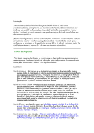 Introdução

A mobilidade é uma característica de praticamente todos os seres vivos.
Fundamentalmente, as migrações são movimentos horizontais (deslocamentos), que
tendem a um equilíbrio demográfico à superfície do Globo, este equilíbrio, como é
óbvio, é realizado inconscientemente, mas qualquer migração tende a estabelecer um
determinado equilíbrio.

Há uma interdependência entre estes movimentos horizontais e os movimentos verticais
(crescimento natural - condicionados pela natalidade e mortalidade), sendo que, à
medida que se acentuam os desequilíbrios demográficos (e não só) regionais, maior é a
tendência para que as populações efectuem movimentos migratórios.


 Formas das migrações


 Através do esquema, facilmente se compreende as diversas formas que as migrações
podem assumir. Qualquer exemplo de migração, independentemente do seu motivo ou
causa, pode assumir uma "mistura" das seguintes formas:

Exemplos:

Quanto ao espaço - são internas se os deslocamentos realizam-se de umas regiões para as
    outras, dentro do mesmo país, e externas ou internacionais se os deslocamentos se fazem
    de um país para outro (emigração / imigração). Nas externas, se a migração é efectuada
    para outro país do mesmo continente, é intracontinental, se por outro lado, é para outro
    país de outro continente, é intercontinental. No que respeita às migrações internas
    (êxodos rurais e urbanos) falaremos delas mais adiante.

Quanto à duração - podem ser temporárias se a mudança é apenas por um determinado
    período de tempo (pode ir de alguns dias até poucos anos - por exemplo, contratos
    temporários de trabalhadores portugueses na indústria hoteleira e construção civil, na
    Suíça - ou apenas umas semanas de férias noutro lugar). Dentro das migrações
    temporárias, há ainda as migrações sazonais (têm a ver com determinadas estações do
    ano - por exemplo a contratação de trabalhadores para as vindimas, ou as férias
    balneárias). As definitivas, são aquelas em que os indivíduos decidem ir para um
    determinado local, para aí se estabelecerem definitivamente, podendo eventualmente
    regressar após muitos anos.

Quanto à forma - as migrações podem ser voluntárias, quando a decisão de se deslocar é do
    próprio indivíduo, ou seja, é iniciativa do indivíduo. Quando o individuo, apesar de não
    desejar fazer uma deslocação, se vê obrigado a fazê-la, por diversos motivos, então, diz-
    se que a migração é forçada.

Quanto ao controlo - se a migração é feita com autorização do país de acolhimento, é uma
    migração legal. Se por outro lado o indivíduo entra (ou fica) num determinado país sem
    nenhuma autorização (ou conhecimento) deste, diz-se que é clandestina ou ilegal.
 