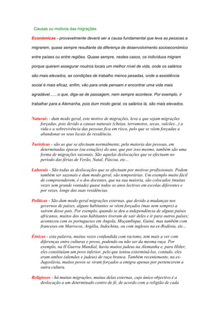 Causas ou motivos das migrações

Económicas - provavelmente deverá ser a causa fundamental que leva as pessoas a

migrarem, quase sempre resultante da diferença de desenvolvimento socioeconómico

entre países ou entre regiões. Quase sempre, nestes casos, os indivíduos migram

porque querem assegurar noutros locais um melhor nível de vida, onde os salários

são mais elevados, as condições de trabalho menos pesadas, onde a assistência

social é mais eficaz, enfim, vão para onde pensam ir encontrar uma vida mais

agradável.......o que, diga-se de passagem, nem sempre acontece. Por exemplo, ir

trabalhar para a Alemanha, pois dum modo geral, os salários lá, são mais elevados.


Naturais - dum modo geral, este motivo de migrações, leva a que sejam migrações
    forçadas, pois devido a causas naturais (cheias, terramotos, secas, vulcões...) a
    vida e a sobrevivência das pessoas fica em risco, pelo que se vêem forçadas a
    abandonar os seus locais de residência.

Turísticas - são as que se efectuam normalmente, pela maioria das pessoas, em
    determinadas épocas (ou estações) do ano, que por isso mesmo, também são uma
    forma de migrações sazonais. São aquelas deslocações que se efectuam no
    período das férias de Verão, Natal, Páscoa, etc...

Laborais - São todas as deslocações que se efectuam por motivos profissionais. Podem
    também ser sazonais e dum modo geral, são temporárias. Um exemplo muito fácil
    de compreenderem, é o dos docentes, que na sua maioria, são colocados (muitas
    vezes sem grande vontade) quase todos os anos lectivos em escolas diferentes e
    por vezes, longe das suas residências.

Políticas - São dum modo geral migrações externas, que devido a mudanças nos
     governos de países, alguns habitantes se vêem forçados (mas nem sempre) a
     saírem desse país. Por exemplo, quando se deu a independência de alguns países
     africanos, muitos dos seus habitantes tiveram de sair deles e ir para outros países;
     aconteceu com os portugueses em Angola, Moçambique, Guiné, mas também com
     franceses em Marrocos, Argélia, Indochina, ou com ingleses na ex-Rodésia, etc...

Étnicas - esta palavra, muitas vezes confundida com racismo, tem mais a ver com
     diferenças entre culturas e povos, podendo ou não ser da mesma raça. Por
     exemplo, na II Guerra Mundial, havia muitos judeus na Alemanha e, para Hitler,
     eles constituíam um povo inferior, pelo que tentou exterminá-los, contudo, eles
     eram ambos (alemães e judeus) de raça branca. Também recentemente, na ex-
     Jugoslávia, muitos povos se viram forçados a emigra apenas por pertencerem a
     outra cultura.

Religiosos - há muitas migrações, muitas delas externas, cujo único objectivo é a
     deslocação a um determinado centro de fé, de acordo com a religião de cada
 