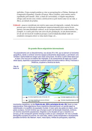 indivíduo. Como exemplo podem-se citar as peregrinações a Fátima, Santiago de
     Compostela (Espanha), Lourdes (França), Meca (Arábia), entre muitos outros
     espalhados pelo mundo. Aliás, a titulo de curiosidade, a religião muçulmana
     obriga cada um dos seus crentes a deslocarem-se pelo menos uma vez na vida, a
     Meca, ao túmulo do profeta.

Culturais - poucos consideram este motivo uma causa de migração, contudo, há muitas
    pessoas que se deslocam (normalmente temporariamente) para outros locais,
    apenas com uma finalidade cultural, ou de enriquecimento de conhecimentos. Por
    exemplo, ir a outro país tirar um curso de pós graduação, ou um doutoramento....
    ter de sair do local de residência porque a universidade/faculdade onde um
    estudante conseguiu entrar se situa muito longe, etc...




                     Os grandes fluxos migratórios internacionais

Foi possivelmente com os Descobrimentos, nos séculos XV e XVI, que se abriram os horizontes
geográficos, dando a conhecer enormes espaços praticamente despovoados, e permitiram uma
vontade e oportunidade de emigrar para esses novos locais. Foi talvez a partir desta época que
  se abriu uma nova era na história das migrações. É do conhecimento de todos que a partir
dessa época, espanhóis e portugueses ocuparam países da América latina e África, Franceses e
                         Britânicos, ocuparam a América do Norte.

 Mas de
todos os




movimentos migratórios, os dos finais do séc. XIX e princípios do séc. XX, foram os mais
espectaculares. Estes gigantescos fluxos migratórios desempenharam um grande papel na
redistribuição e no equilíbrio da população mundial. A maior parte dos países de origem, eram
países europeus. Convém lembrar que a Europa (a partir da Revolução Industrial), conheceu
um enorme crescimento populacional, chegando a uma situação em que a industria e os
serviços, já não conseguiam garantir emprego a todos os que o desejavam. Por isso a pressão
demográfica europeia era enorme. Por outro lado, vastos e ainda inexplorados e escassamente
povoados territórios não faltavam. Assim, nessa época, milhões de portugueses, espanhóis,
 