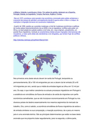 a Bélgica, Holanda, Luxemburgo e Suíça. Dos países de partida, destacam-se a Espanha,
Portugal, Irlanda, ex-Jugoslávia, Turquia, Marrocos, Argélia e Tunísia.

 Mas em 1973, aconteceu outra grande crise económica, provocada pela subida vertiginosa e
crescente dos preços do petróleo, principalmente devido à guerra entre o Irão e o Iraque. As
restrições à imigração tornaram-se novamente implacáveis.

 A partir de 1990, assistiu-se a grandes mudanças a nível de mudanças económicas e políticas
de muitos países (desmembramento da ex-URSS e da ex-Jugoslávia, conflitos pelo poder em
África, os boat people do sudeste asiático e de Cuba, etc..) que originam, actualmente, um
grande fluxo migratórios. Contudo as características destas actuais migrações internacionais são
inovadoras: a maior parte delas são clandestinas e de refugiados, que tentam fugir de conflitos
políticos e étnicos.

http://clientes.netvisao.pt/carlhenr/9ano4.htm




Nos primeiros anos deste século devem ter saído de Portugal, temporária ou

permanentemente, 80 a 100 mil emigrantes por ano e devem de ter entrado 20 a 40

mil imigrantes por ano, sendo que a média de entradas legais se cifrou em 12 mil por

ano. Ou seja, o que melhor caracteriza os actuais processos migratórios em Portugal é

a existência em simultâneo de fluxos de entrada e de saída de migrantes com perfis

económicos semelhantes, que se vão incorporar economicamente em Portugal ou nos

diversos países de destino essencialmente nos mesmos segmentos do mercado de

trabalho. Ora, como é sabido, a ocorrência simultânea de fluxos migratórios de saída e

de entrada similares na sua composição, e inserção económica, de e para um mesmo

país é uma anomalia teórica. São as principais determinantes que estão na base desta

anomalia que me proponho tratar seguidamente, para na segunda, e última parte,
 