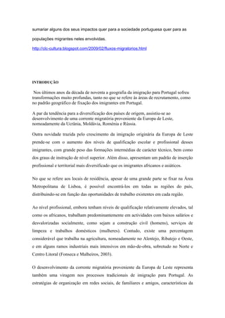sumariar alguns dos seus impactos quer para a sociedade portuguesa quer para as

populações migrantes neles envolvidas.

http://clc-cultura.blogspot.com/2009/02/fluxos-migratorios.html




INTRODUÇÃO

 Nos últimos anos da década de noventa a geografia da imigração para Portugal sofreu
transformações muito profundas, tanto no que se refere às áreas de recrutamento, como
no padrão geográfico de fixação dos imigrantes em Portugal.

A par da tendência para a diversificação dos países de origem, assistiu-se ao
desenvolvimento de uma corrente migratória proveniente da Europa de Leste,
nomeadamente da Ucrânia, Moldávia, Roménia e Rússia.

Outra novidade trazida pelo crescimento da imigração originária da Europa de Leste
prende-se com o aumento dos níveis de qualificação escolar e profissional desses
imigrantes, com grande peso das formações intermédias de carácter técnico, bem como
dos graus de instrução de nível superior. Além disso, apresentam um padrão de inserção
profissional e territorial mais diversificado que os imigrantes africanos e asiáticos.

No que se refere aos locais de residência, apesar de uma grande parte se fixar na Área
Metropolitana de Lisboa, é possível encontrá-los em todas as regiões do país,
distribuindo-se em função das oportunidades de trabalho existentes em cada região.

Ao nível profissional, embora tenham níveis de qualificação relativamente elevados, tal
como os africanos, trabalham predominantemente em actividades com baixos salários e
desvalorizadas socialmente, como sejam a construção civil (homens), serviços de
limpeza e trabalhos domésticos (mulheres). Contudo, existe uma percentagem
considerável que trabalha na agricultura, nomeadamente no Alentejo, Ribatejo e Oeste,
e em alguns ramos industriais mais intensivos em mão-de-obra, sobretudo no Norte e
Centro Litoral (Fonseca e Malheiros, 2003).

O desenvolvimento da corrente migratória proveniente da Europa de Leste representa
também uma viragem nos processos tradicionais de imigração para Portugal. As
estratégias de organização em redes sociais, de familiares e amigos, características da
 