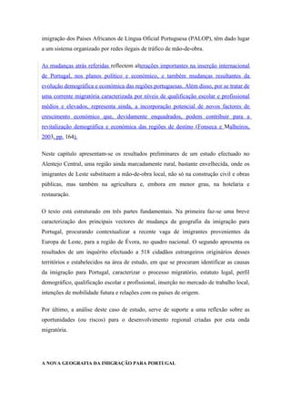 imigração dos Países Africanos de Língua Oficial Portuguesa (PALOP), têm dado lugar
a um sistema organizado por redes ilegais de tráfico de mão-de-obra.

As mudanças atrás referidas reflectem alterações importantes na inserção internacional
de Portugal, nos planos político e económico, e também mudanças resultantes da
evolução demográfica e económica das regiões portuguesas. Além disso, por se tratar de
uma corrente migratória caracterizada por níveis de qualificação escolar e profissional
médios e elevados, representa ainda, a incorporação potencial de novos factores de
crescimento económico que, devidamente enquadrados, podem contribuir para a
revitalização demográfica e económica das regiões de destino (Fonseca e Malheiros,
2003, pp. 164).

Neste capítulo apresentam-se os resultados preliminares de um estudo efectuado no
Alentejo Central, uma região ainda marcadamente rural, bastante envelhecida, onde os
imigrantes de Leste substituem a mão-de-obra local, não só na construção civil e obras
públicas, mas também na agricultura e, embora em menor grau, na hotelaria e
restauração.

O texto está estruturado em três partes fundamentais. Na primeira faz-se uma breve
caracterização dos principais vectores de mudança da geografia da imigração para
Portugal, procurando contextualizar a recente vaga de imigrantes provenientes da
Europa de Leste, para a região de Évora, no quadro nacional. O segundo apresenta os
resultados de um inquérito efectuado a 518 cidadãos estrangeiros originários desses
territórios e estabelecidos na área de estudo, em que se procuram identificar as causas
da imigração para Portugal, caracterizar o processo migratório, estatuto legal, perfil
demográfico, qualificação escolar e profissional, inserção no mercado de trabalho local,
intenções de mobilidade futura e relações com os países de origem.

Por último, a análise deste caso de estudo, serve de suporte a uma reflexão sobre as
oportunidades (ou riscos) para o desenvolvimento regional criadas por esta onda
migratória.




A NOVA GEOGRAFIA DA IMIGRAÇÃO PARA PORTUGAL
 