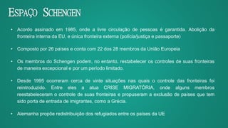 • Acordo assinado em 1985, onde a livre circulação de pessoas é garantida. Abolição da
fronteira interna da EU, e única fronteira externa (polícia/justiça e passaporte)
• Composto por 26 países e conta com 22 dos 28 membros da União Europeia
• Os membros do Schengen podem, no entanto, restabelecer os controles de suas fronteiras
de maneira excepcional e por um período limitado.
• Desde 1995 ocorreram cerca de vinte situações nas quais o controle das fronteiras foi
reintroduzido. Entre eles a atua CRISE MIGRATÓRIA, onde alguns membros
reestabeleceram o controle de suas fronteiras e propuseram a exclusão de países que tem
sido porta de entrada de imigrantes, como a Grécia.
• Alemanha propõe redistribuição dos refugiados entre os países da UE
ESPAÇO SCHENGEN
 