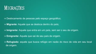 MIGRAÇÕES
 Deslocamento de pessoas pelo espaço geográfico;
 Migrante: Aquele que se desloca dentro do país;
 Imigrante: Aquele que entra em um país, sem ser o seu de origem.
 Emigrante: Aquele que sai de seu país de origem.
 Refugiado: aquele que busca refúgio em razão do risco de vida em seu local
de origem.
 