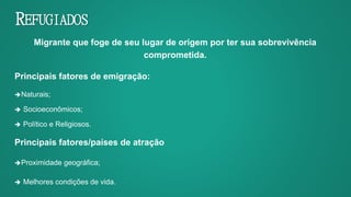 REFUGIADOS
Migrante que foge de seu lugar de origem por ter sua sobrevivência
comprometida.
Principais fatores de emigração:
Naturais;
 Socioeconômicos;
 Político e Religiosos.
Principais fatores/países de atração
Proximidade geográfica;
 Melhores condições de vida.
 