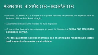 ASPECTOS HISTÓRICOS-GEOGRÁFICOS
 Até início do século XX, a Europa era a grande repulsora de pessoas, em especial para as
Américas, África e Ásia  colonização;
 Atualmente verifica-se uma inversão no fluxo migratório
 O que motiva boa parte das migrações ao longo da história é a BUSCA POR MELHORES
CONDIÇÕES DE VIDA.
 As desigualdades socioeconômicas são as principais responsáveis pelos
deslocamentos humanos na atualidade
 