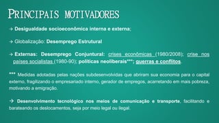 PRINCIPAIS MOTIVADORES
 Desigualdade socioeconômica interna e externa;
 Globalização: Desemprego Estrutural
 Externas: Desemprego Conjuntural: crises econômicas (1980/2008); crise nos
países socialistas (1980-90); políticas neoliberais***; guerras e conflitos.
*** Medidas adotadas pelas nações subdesenvolvidas que abriram sua economia para o capital
externo, fragilizando o empresariado interno, gerador de empregos, acarretando em mais pobreza,
motivando a emigração.
 Desenvolvimento tecnológico nos meios de comunicação e transporte, facilitando e
barateando os deslocamentos, seja por meio legal ou ilegal.
 