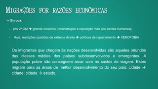 MIGRAÇÕES POR RAZÕES ECONÔMICAS
 Europa:
• pós 2ª GM  grande incentivo (reconstrução e reposição mdo pós perdas humanas);
• Hoje: restrições (partidos de extrema direita  políticas de repatriamento  XENOFOBIA
Os imigrantes que chegam às nações desenvolvidas são aqueles oriundos
das classes médias dos países subdesenvolvidos e emergentes. A
população pobre não conseguem arcar com os custos da viagem. Estes
migram para as áreas de melhor desenvolvimento do seu país: cidade 
cidade; cidade  estado.
 