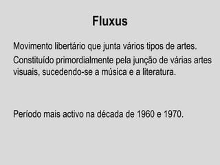 Fluxus
Movimento libertário que junta vários tipos de artes.
Constituído primordialmente pela junção de várias artes
visuais, sucedendo-se a música e a literatura.

Período mais activo na década de 1960 e 1970.

 