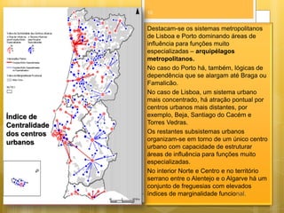 10

Índice de
Centralidade
dos centros
urbanos

Destacam-se os sistemas metropolitanos
de Lisboa e Porto dominando áreas de
influência para funções muito
especializadas – arquipélagos
metropolitanos.
No caso do Porto há, também, lógicas de
dependência que se alargam até Braga ou
Famalicão.
No caso de Lisboa, um sistema urbano
mais concentrado, há atração pontual por
centros urbanos mais distantes, por
exemplo, Beja, Santiago do Cacém e
Torres Vedras.
Os restantes subsistemas urbanos
organizam-se em torno de um único centro
urbano com capacidade de estruturar
áreas de influência para funções muito
especializadas.
No interior Norte e Centro e no território
serrano entre o Alentejo e o Algarve há um
conjunto de freguesias com elevados
índices de marginalidade funcional.

 