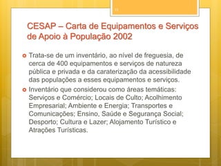 11

CESAP – Carta de Equipamentos e Serviços
de Apoio à População 2002




Trata-se de um inventário, ao nível de freguesia, de
cerca de 400 equipamentos e serviços de natureza
pública e privada e da caraterização da acessibilidade
das populações a esses equipamentos e serviços.
Inventário que considerou como áreas temáticas:
Serviços e Comércio; Locais de Culto; Acolhimento
Empresarial; Ambiente e Energia; Transportes e
Comunicações; Ensino, Saúde e Segurança Social;
Desporto; Cultura e Lazer; Alojamento Turístico e
Atrações Turísticas.

 