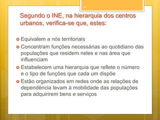 14

Segundo o INE, na hierarquia dos centros
urbanos, verifica-se que, estes:
 Equivalem

a nós territoriais
 Concentram funções necessárias ao quotidiano das
populações que residem neles e nas área que
influenciam
 Estabelecem uma hierarquia que reflete o número
e o tipo de funções que cada um dispõe
 Estão organizados em redes onde as relações de
dependência levam à mobilidade das populações
para adquirirem bens e serviços

 