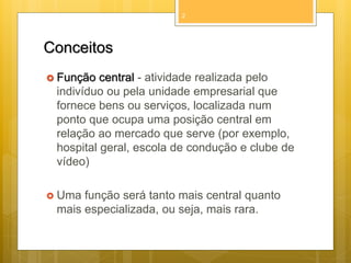 2

Conceitos
 Função

central - atividade realizada pelo
indivíduo ou pela unidade empresarial que
fornece bens ou serviços, localizada num
ponto que ocupa uma posição central em
relação ao mercado que serve (por exemplo,
hospital geral, escola de condução e clube de
vídeo)

 Uma

função será tanto mais central quanto
mais especializada, ou seja, mais rara.

 