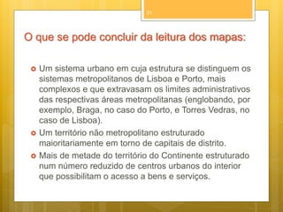 21

O que se pode concluir da leitura dos mapas:





Um sistema urbano em cuja estrutura se distinguem os
sistemas metropolitanos de Lisboa e Porto, mais
complexos e que extravasam os limites administrativos
das respectivas áreas metropolitanas (englobando, por
exemplo, Braga, no caso do Porto, e Torres Vedras, no
caso de Lisboa).
Um território não metropolitano estruturado
maioritariamente em torno de capitais de distrito.
Mais de metade do território do Continente estruturado
num número reduzido de centros urbanos do interior
que possibilitam o acesso a bens e serviços.

 
