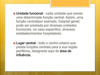3

 Unidade

funcional - cada unidade que presta
uma determinada função central. Assim, uma
função central(por exemplo, hospital geral)
pode ser prestada por diversas unidades
funcionais, no caso específico, diversos
estabelecimentos hospitalares.

 Lugar

central - todo o centro urbano que
presta funções centrais para a sua região
periférica, designada aqui de área de
influência.

 