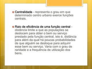 4

 Centralidade

- representa o grau em que
determinado centro urbano exerce funções
centrais.

 Raio

de eficiência de uma função central distância limite a que as populações se
deslocam para obter o bem ou serviço
prestado pela função central, isto é, distância
para além da qual há poucas probabilidades
de que alguém se desloque para adquirir
esse bem ou serviço. Varia com o grau de
raridade e a frequência de utilização dos
bens.

 