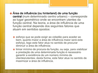 5



Área de influência (ou hinterland) de uma função
central (num determinado centro urbano) – corresponde
ao lugar geométrico onde se encontram utentes da
função central. Na teoria, a área de influência de uma
função central depende dos seguintes fatores que
atuam em sentidos opostos:




esforço que se pode exigir ao cidadão para aceder ao
bem, quanto maior a área de influência maior será este
esforço, logo este fator atua no sentido de procurar
diminuir a área de influência;
limiar mínimo de procura da função, ou seja, para viabilizar
a prestação de uma determinada função é necessário
garantir a existência de um número mínimo de
clientes/utentes; desta forma, este fator atua no sentido de
maximizar a área de influência.

 
