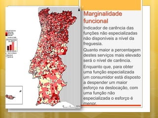 7

Marginalidade
funcional
Indicador de carência das
funções não especializadas
não disponíveis a nível da
freguesia.
Quanto maior a percentagem
destes serviços mais elevado
será o nível de carência.
Enquanto que, para obter
uma função especializada
um consumidor está disposto
a despender um maior
esforço na deslocação, com
uma função não
especializada o esforço é
menor.

 
