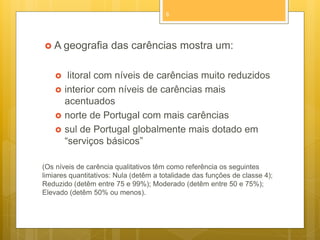 8

 A geografia







das carências mostra um:

litoral com níveis de carências muito reduzidos
interior com níveis de carências mais
acentuados
norte de Portugal com mais carências
sul de Portugal globalmente mais dotado em
“serviços básicos”

(Os níveis de carência qualitativos têm como referência os seguintes
limiares quantitativos: Nula (detêm a totalidade das funções de classe 4);
Reduzido (detêm entre 75 e 99%); Moderado (detêm entre 50 e 75%);
Elevado (detêm 50% ou menos).

 