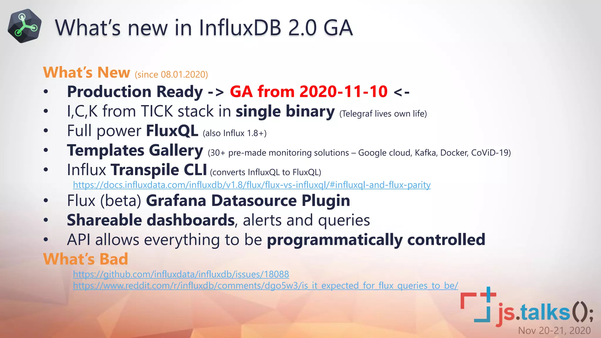 Nov 20-21, 2020
What’s New (since 08.01.2020)
• Production Ready -> GA from 2020-11-10 <-
• I,C,K from TICK stack in single binary (Telegraf lives own life)
• Full power FluxQL (also Influx 1.8+)
• Templates Gallery (30+ pre-made monitoring solutions – Google cloud, Kafka, Docker, CoViD-19)
• Influx Transpile CLI(converts InfluxQL to FluxQL)
https://docs.influxdata.com/influxdb/v1.8/flux/flux-vs-influxql/#influxql-and-flux-parity
• Flux (beta) Grafana Datasource Plugin
• Shareable dashboards, alerts and queries
• API allows everything to be programmatically controlled
What’s Bad
https://github.com/influxdata/influxdb/issues/18088
https://www.reddit.com/r/influxdb/comments/dgo5w3/is_it_expected_for_flux_queries_to_be/
What’s new in InfluxDB 2.0 GA
 
