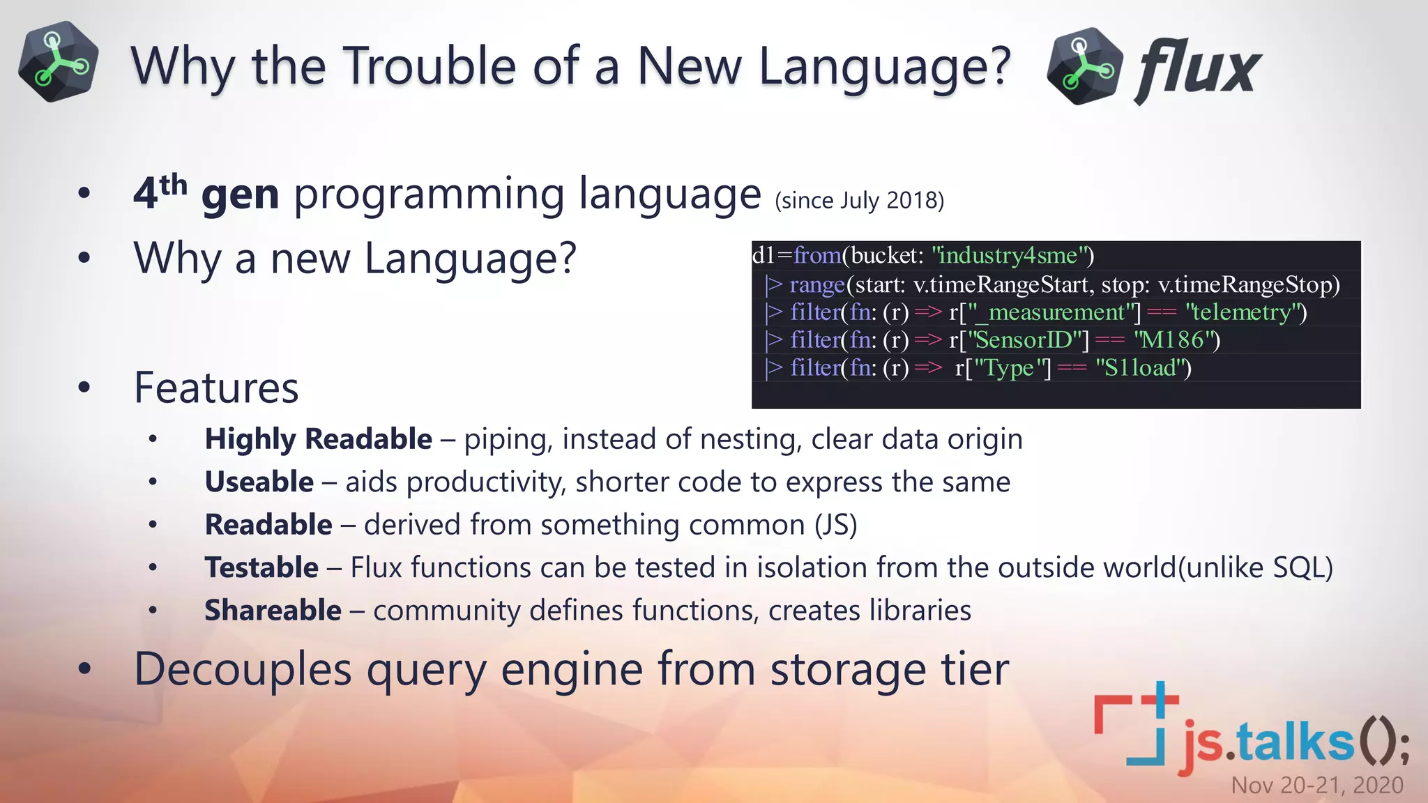 Nov 20-21, 2020
• 4th gen programming language (since July 2018)
• Why a new Language?
• Features
• Highly Readable – piping, instead of nesting, clear data origin
• Useable – aids productivity, shorter code to express the same
• Readable – derived from something common (JS)
• Testable – Flux functions can be tested in isolation from the outside world(unlike SQL)
• Shareable – community defines functions, creates libraries
• Decouples query engine from storage tier
Why the Trouble of a New Language?
d1=from(bucket: "industry4sme")
|> range(start: v.timeRangeStart, stop: v.timeRangeStop)
|> filter(fn: (r) => r["_measurement"] == "telemetry")
|> filter(fn: (r) => r["SensorID"] == "M186")
|> filter(fn: (r) => r["Type"] == "S1load")
 