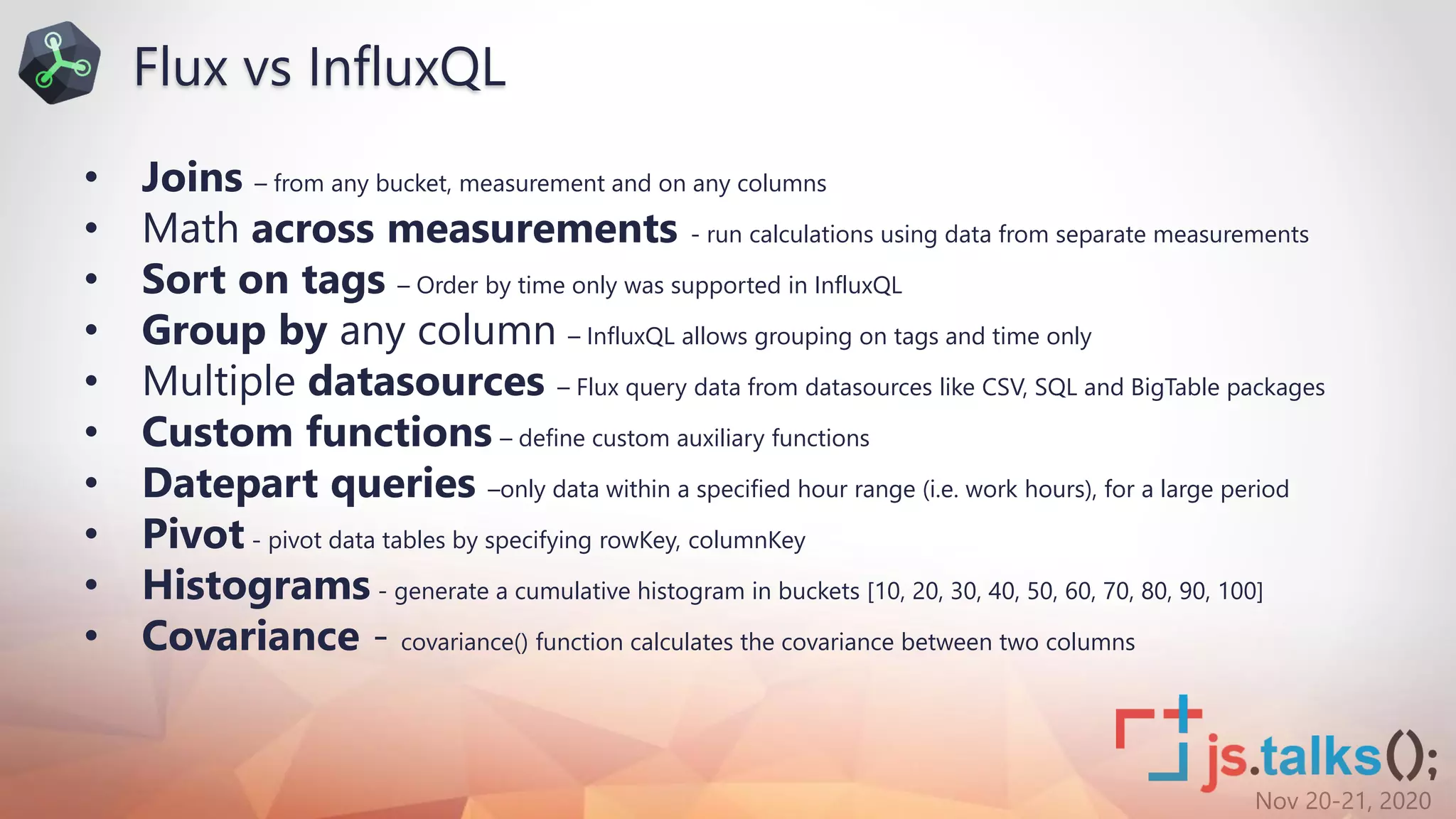 Nov 20-21, 2020
• Joins – from any bucket, measurement and on any columns
• Math across measurements - run calculations using data from separate measurements
• Sort on tags – Order by time only was supported in InfluxQL
• Group by any column – InfluxQL allows grouping on tags and time only
• Multiple datasources – Flux query data from datasources like CSV, SQL and BigTable packages
• Custom functions – define custom auxiliary functions
• Datepart queries –only data within a specified hour range (i.e. work hours), for a large period
• Pivot - pivot data tables by specifying rowKey, columnKey
• Histograms - generate a cumulative histogram in buckets [10, 20, 30, 40, 50, 60, 70, 80, 90, 100]
• Covariance - covariance() function calculates the covariance between two columns
Flux vs InfluxQL
 