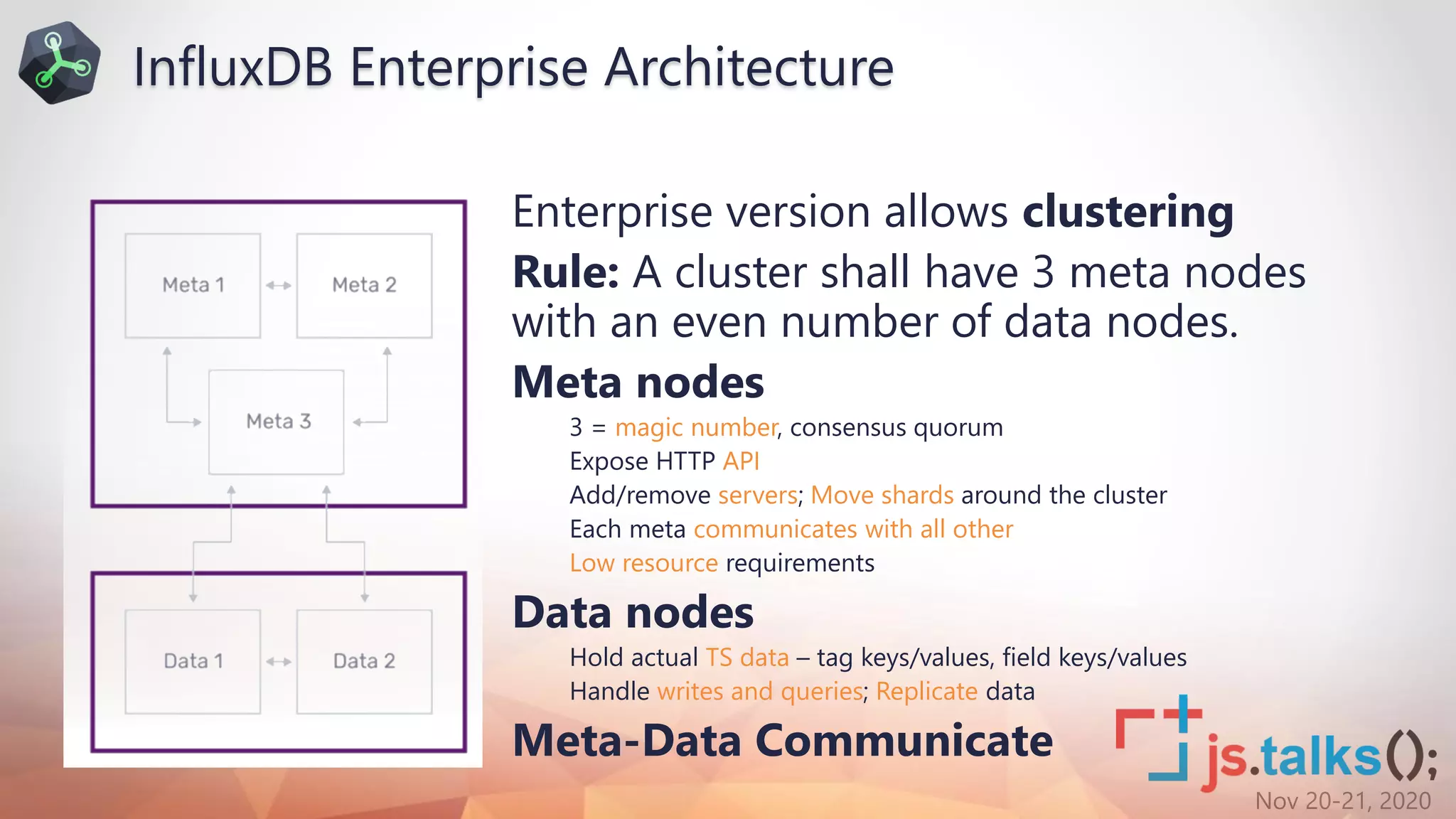 Nov 20-21, 2020
Enterprise version allows clustering
Rule: A cluster shall have 3 meta nodes
with an even number of data nodes.
Meta nodes
3 = magic number, consensus quorum
Expose HTTP API
Add/remove servers; Move shards around the cluster
Each meta communicates with all other
Low resource requirements
Data nodes
Hold actual TS data – tag keys/values, field keys/values
Handle writes and queries; Replicate data
Meta-Data Communicate
InfluxDB Enterprise Architecture
 