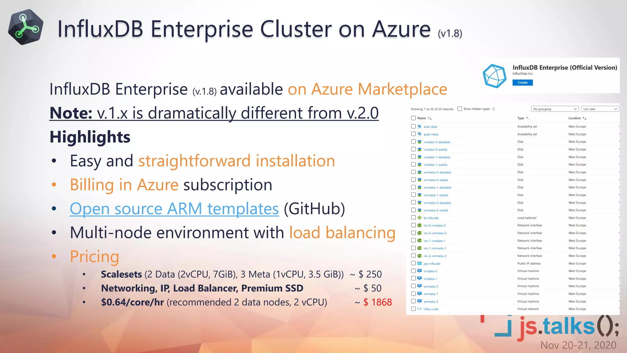 Nov 20-21, 2020
InfluxDB Enterprise (v.1.8) available on Azure Marketplace
Note: v.1.x is dramatically different from v.2.0
Highlights
• Easy and straightforward installation
• Billing in Azure subscription
• Open source ARM templates (GitHub)
• Multi-node environment with load balancing
• Pricing
• Scalesets (2 Data (2vCPU, 7GiB), 3 Meta (1vCPU, 3.5 GiB)) ~ $ 250
• Networking, IP, Load Balancer, Premium SSD ~ $ 50
• $0.64/core/hr (recommended 2 data nodes, 2 vCPU) ~ $ 1868
InfluxDB Enterprise Cluster on Azure (v1.8)
 