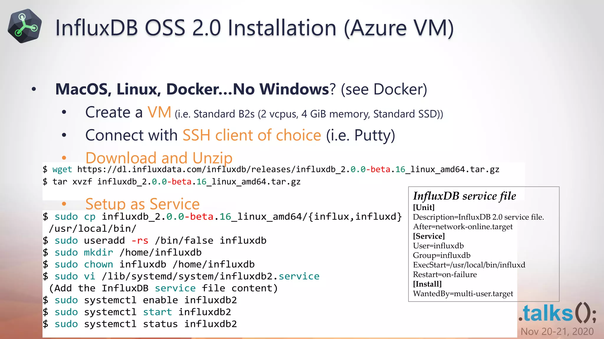 Nov 20-21, 2020
$ wget https://dl.influxdata.com/influxdb/releases/influxdb_2.0.0-beta.16_linux_amd64.tar.gz
$ tar xvzf influxdb_2.0.0-beta.16_linux_amd64.tar.gz
• MacOS, Linux, Docker…No Windows? (see Docker)
• Create a VM (i.e. Standard B2s (2 vcpus, 4 GiB memory, Standard SSD))
• Connect with SSH client of choice (i.e. Putty)
• Download and Unzip
• Setup as Service
$ sudo cp influxdb_2.0.0-beta.16_linux_amd64/{influx,influxd}
/usr/local/bin/
$ sudo useradd -rs /bin/false influxdb
$ sudo mkdir /home/influxdb
$ sudo chown influxdb /home/influxdb
$ sudo vi /lib/systemd/system/influxdb2.service
(Add the InfluxDB service file content)
$ sudo systemctl enable influxdb2
$ sudo systemctl start influxdb2
$ sudo systemctl status influxdb2
InfluxDB service file
[Unit]
Description=InfluxDB 2.0 service file.
After=network-online.target
[Service]
User=influxdb
Group=influxdb
ExecStart=/usr/local/bin/influxd
Restart=on-failure
[Install]
WantedBy=multi-user.target
InfluxDB OSS 2.0 Installation (Azure VM)
 