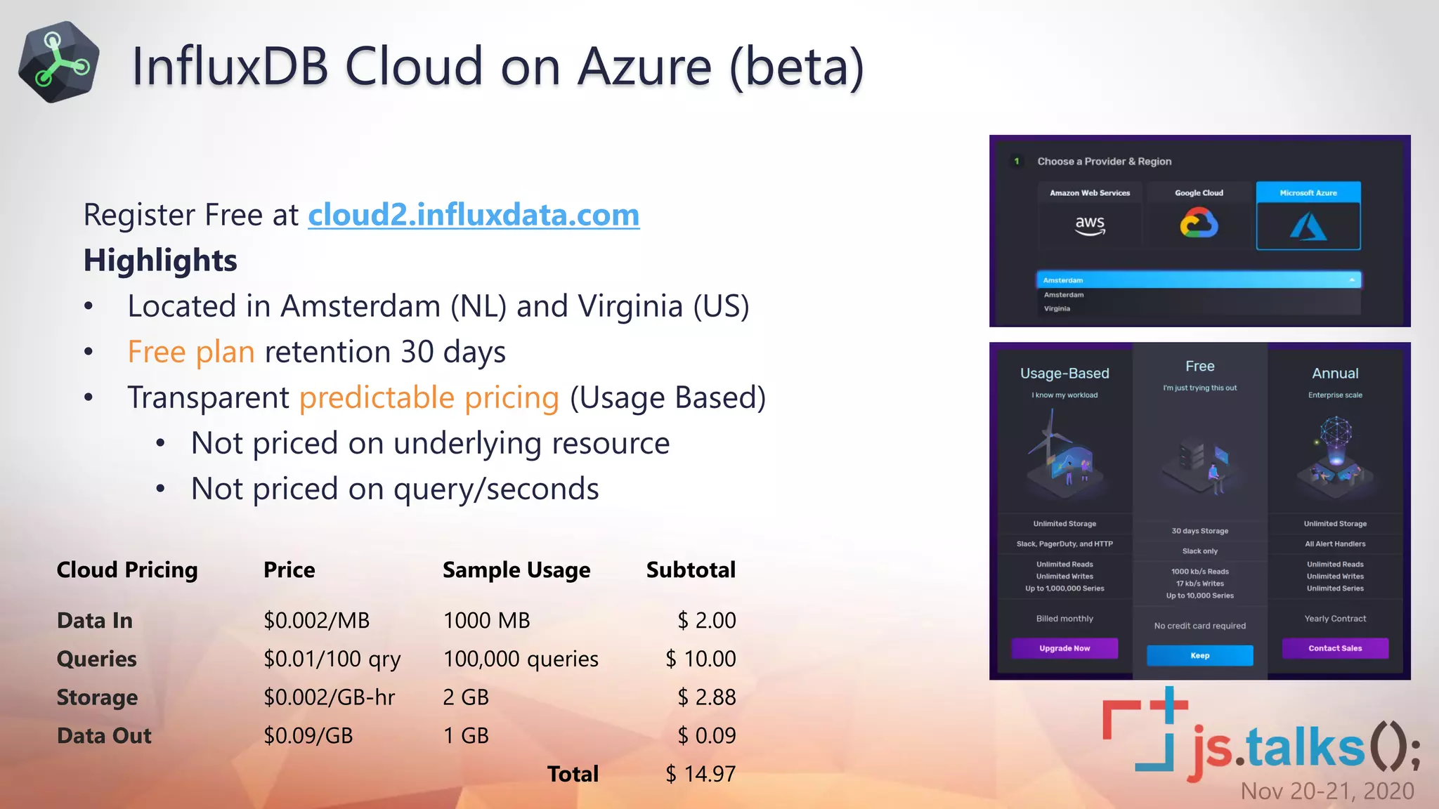 Nov 20-21, 2020
Register Free at cloud2.influxdata.com
Highlights
• Located in Amsterdam (NL) and Virginia (US)
• Free plan retention 30 days
• Transparent predictable pricing (Usage Based)
• Not priced on underlying resource
• Not priced on query/seconds
Cloud Pricing Price Sample Usage Subtotal
Data In $0.002/MB 1000 MB $ 2.00
Queries $0.01/100 qry 100,000 queries $ 10.00
Storage $0.002/GB-hr 2 GB $ 2.88
Data Out $0.09/GB 1 GB $ 0.09
Total $ 14.97
InfluxDB Cloud on Azure (beta)
 