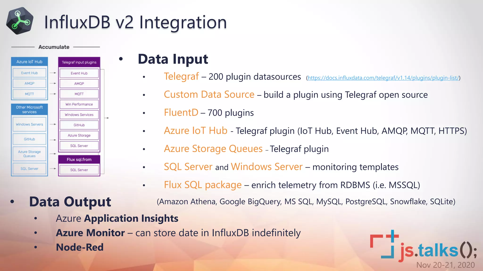 Nov 20-21, 2020
• Data Input
• Telegraf – 200 plugin datasources (https://docs.influxdata.com/telegraf/v1.14/plugins/plugin-list/)
• Custom Data Source – build a plugin using Telegraf open source
• FluentD – 700 plugins
• Azure IoT Hub - Telegraf plugin (IoT Hub, Event Hub, AMQP, MQTT, HTTPS)
• Azure Storage Queues – Telegraf plugin
• SQL Server and Windows Server – monitoring templates
• Flux SQL package – enrich telemetry from RDBMS (i.e. MSSQL)
(Amazon Athena, Google BigQuery, MS SQL, MySQL, PostgreSQL, Snowflake, SQLite)
InfluxDB v2 Integration
• Data Output
• Azure Application Insights
• Azure Monitor – can store date in InfluxDB indefinitely
• Node-Red
 