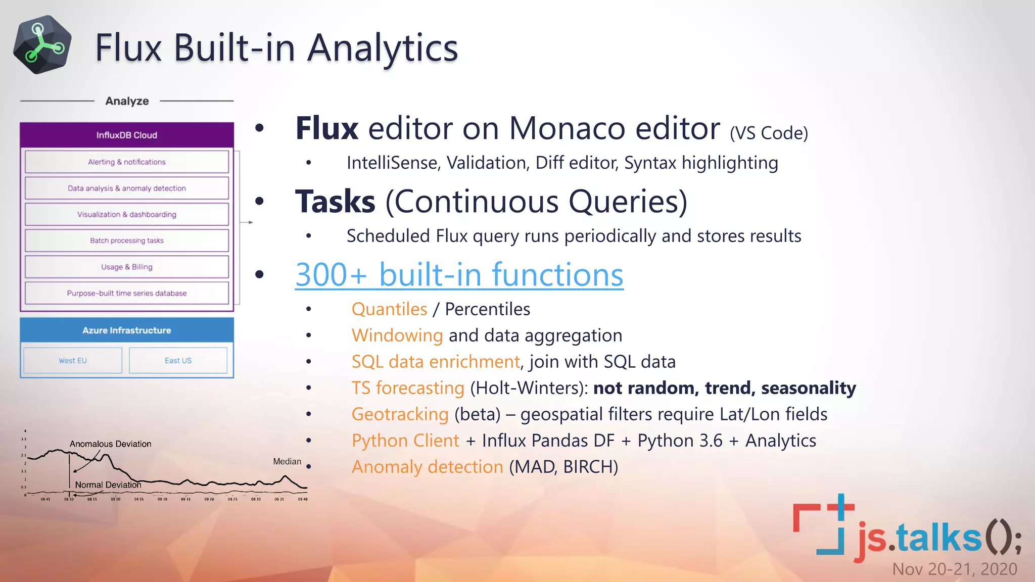 Nov 20-21, 2020
• Flux editor on Monaco editor (VS Code)
• IntelliSense, Validation, Diff editor, Syntax highlighting
• Tasks (Continuous Queries)
• Scheduled Flux query runs periodically and stores results
• 300+ built-in functions
• Quantiles / Percentiles
• Windowing and data aggregation
• SQL data enrichment, join with SQL data
• TS forecasting (Holt-Winters): not random, trend, seasonality
• Geotracking (beta) – geospatial filters require Lat/Lon fields
• Python Client + Influx Pandas DF + Python 3.6 + Analytics
• Anomaly detection (MAD, BIRCH)
Flux Built-in Analytics
 