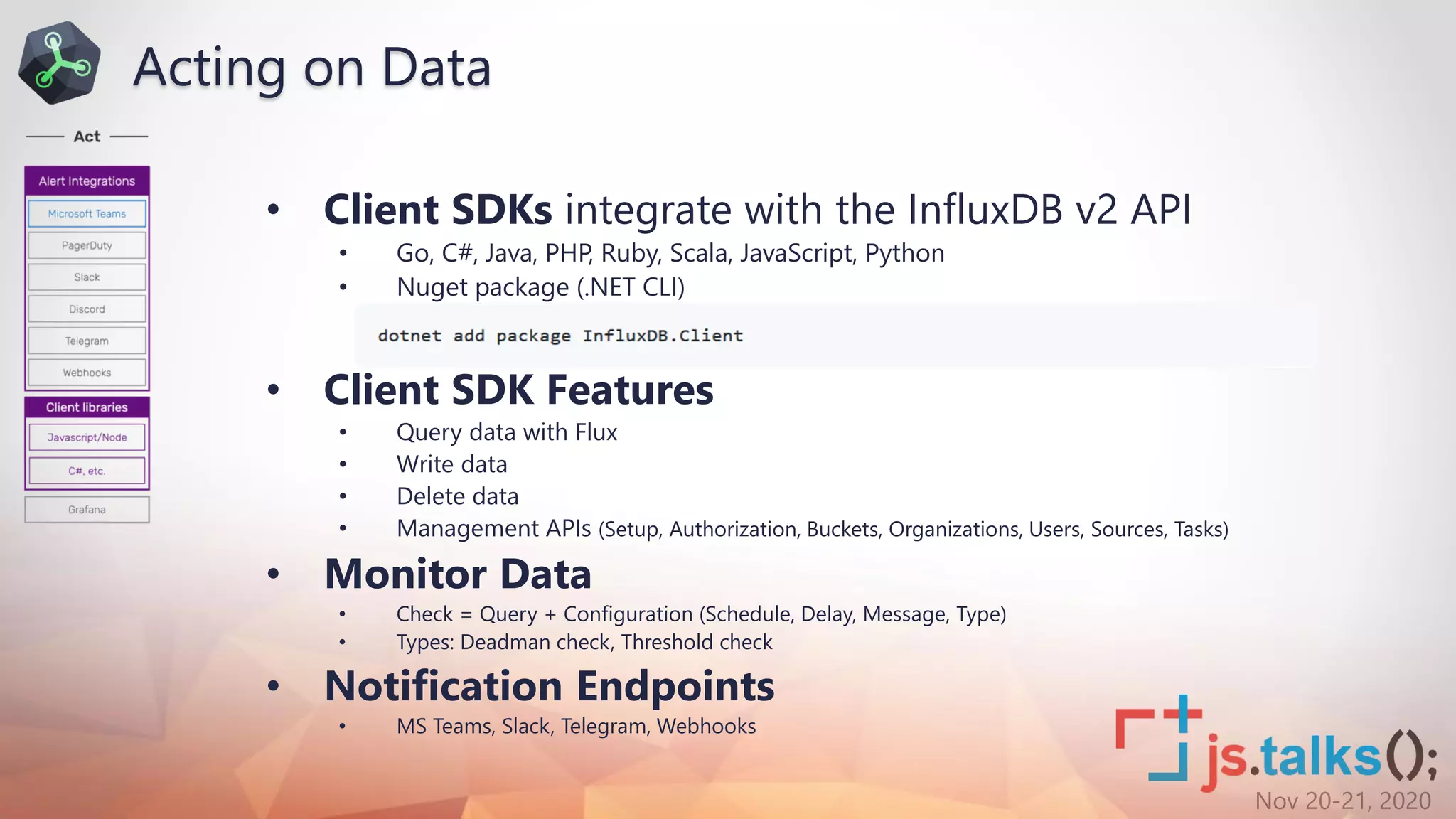 Nov 20-21, 2020
• Client SDKs integrate with the InfluxDB v2 API
• Go, C#, Java, PHP, Ruby, Scala, JavaScript, Python
• Nuget package (.NET CLI)
• Client SDK Features
• Query data with Flux
• Write data
• Delete data
• Management APIs (Setup, Authorization, Buckets, Organizations, Users, Sources, Tasks)
• Monitor Data
• Check = Query + Configuration (Schedule, Delay, Message, Type)
• Types: Deadman check, Threshold check
• Notification Endpoints
• MS Teams, Slack, Telegram, Webhooks
Acting on Data
 