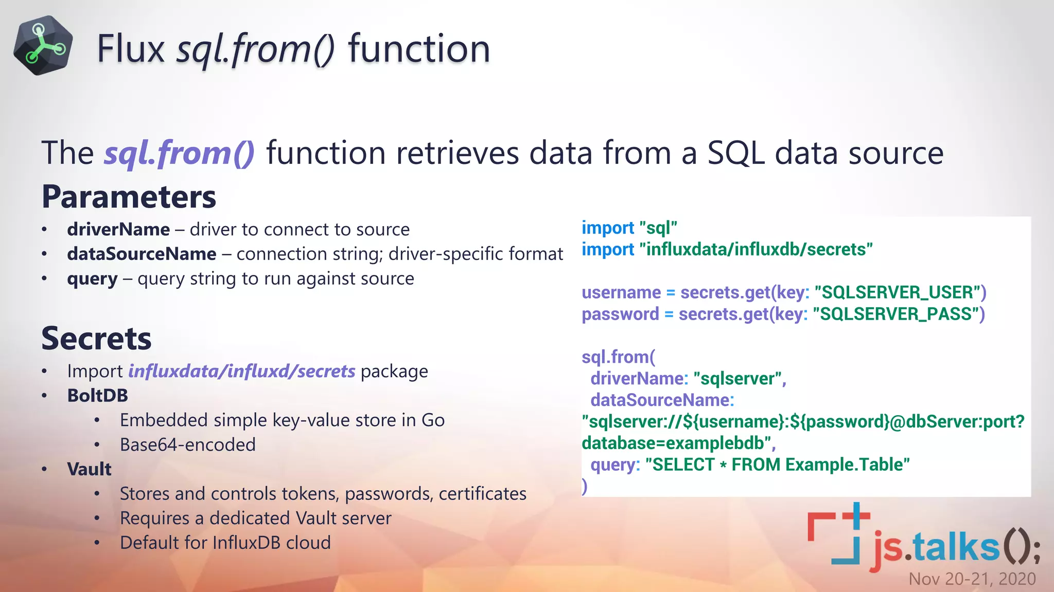 Nov 20-21, 2020
The sql.from() function retrieves data from a SQL data source
Parameters
• driverName – driver to connect to source
• dataSourceName – connection string; driver-specific format
• query – query string to run against source
Secrets
• Import influxdata/influxd/secrets package
• BoltDB
• Embedded simple key-value store in Go
• Base64-encoded
• Vault
• Stores and controls tokens, passwords, certificates
• Requires a dedicated Vault server
• Default for InfluxDB cloud
import "sql"
import "influxdata/influxdb/secrets"
username = secrets.get(key: "SQLSERVER_USER")
password = secrets.get(key: "SQLSERVER_PASS")
sql.from(
driverName: "sqlserver",
dataSourceName:
"sqlserver://${username}:${password}@dbServer:port?
database=examplebdb",
query: "SELECT * FROM Example.Table"
)
Flux sql.from() function
 
