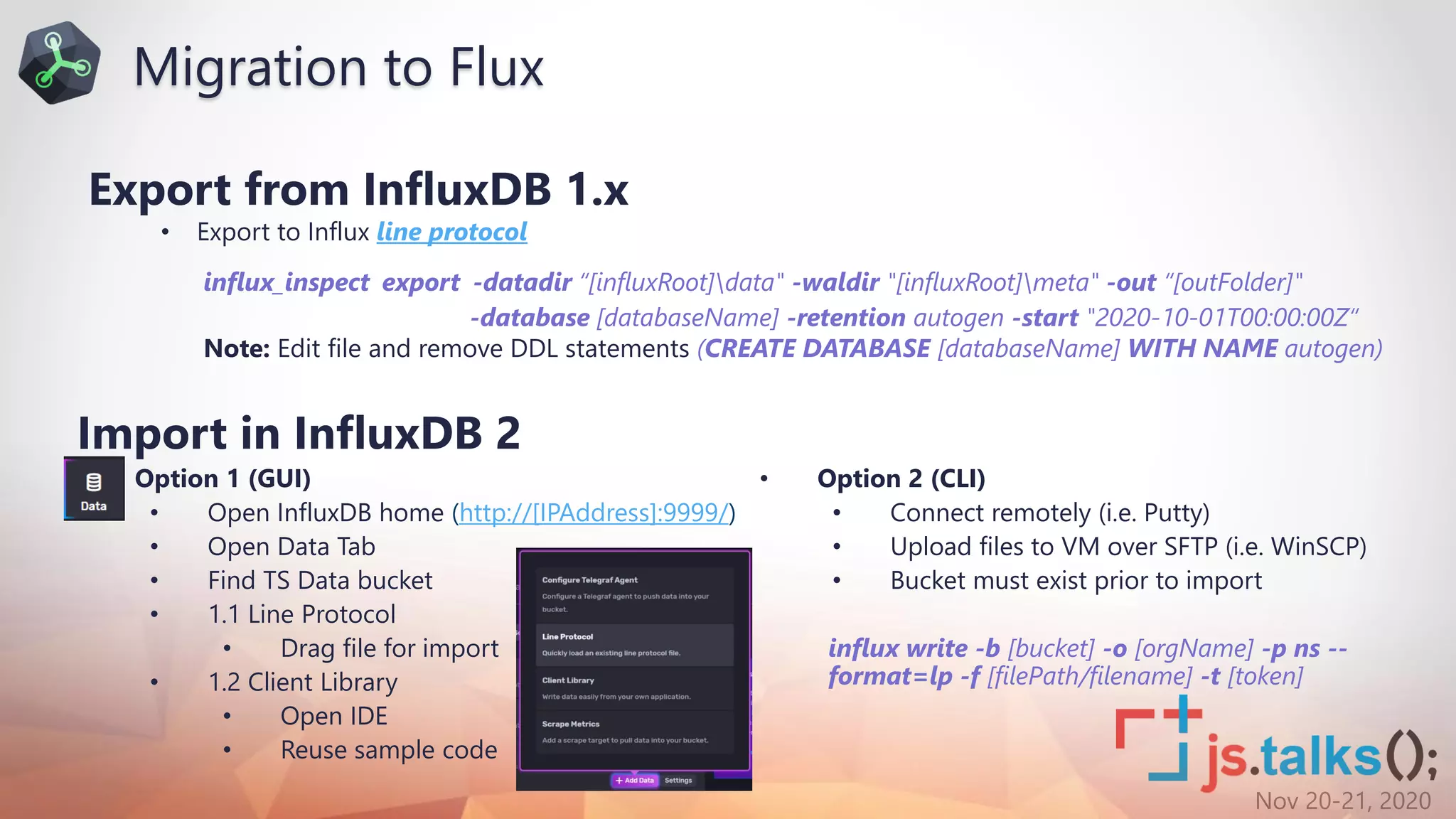 Nov 20-21, 2020
Export from InfluxDB 1.x
• Export to Influx line protocol
influx_inspect export -datadir “[influxRoot]data" -waldir "[influxRoot]meta" -out “[outFolder]"
-database [databaseName] -retention autogen -start "2020-10-01T00:00:00Z“
Note: Edit file and remove DDL statements (CREATE DATABASE [databaseName] WITH NAME autogen)
Import in InfluxDB 2
• Option 1 (GUI)
• Open InfluxDB home (http://[IPAddress]:9999/)
• Open Data Tab
• Find TS Data bucket
• 1.1 Line Protocol
• Drag file for import
• 1.2 Client Library
• Open IDE
• Reuse sample code
• Option 2 (CLI)
• Connect remotely (i.e. Putty)
• Upload files to VM over SFTP (i.e. WinSCP)
• Bucket must exist prior to import
influx write -b [bucket] -o [orgName] -p ns --
format=lp -f [filePath/filename] -t [token]
Migration to Flux
 