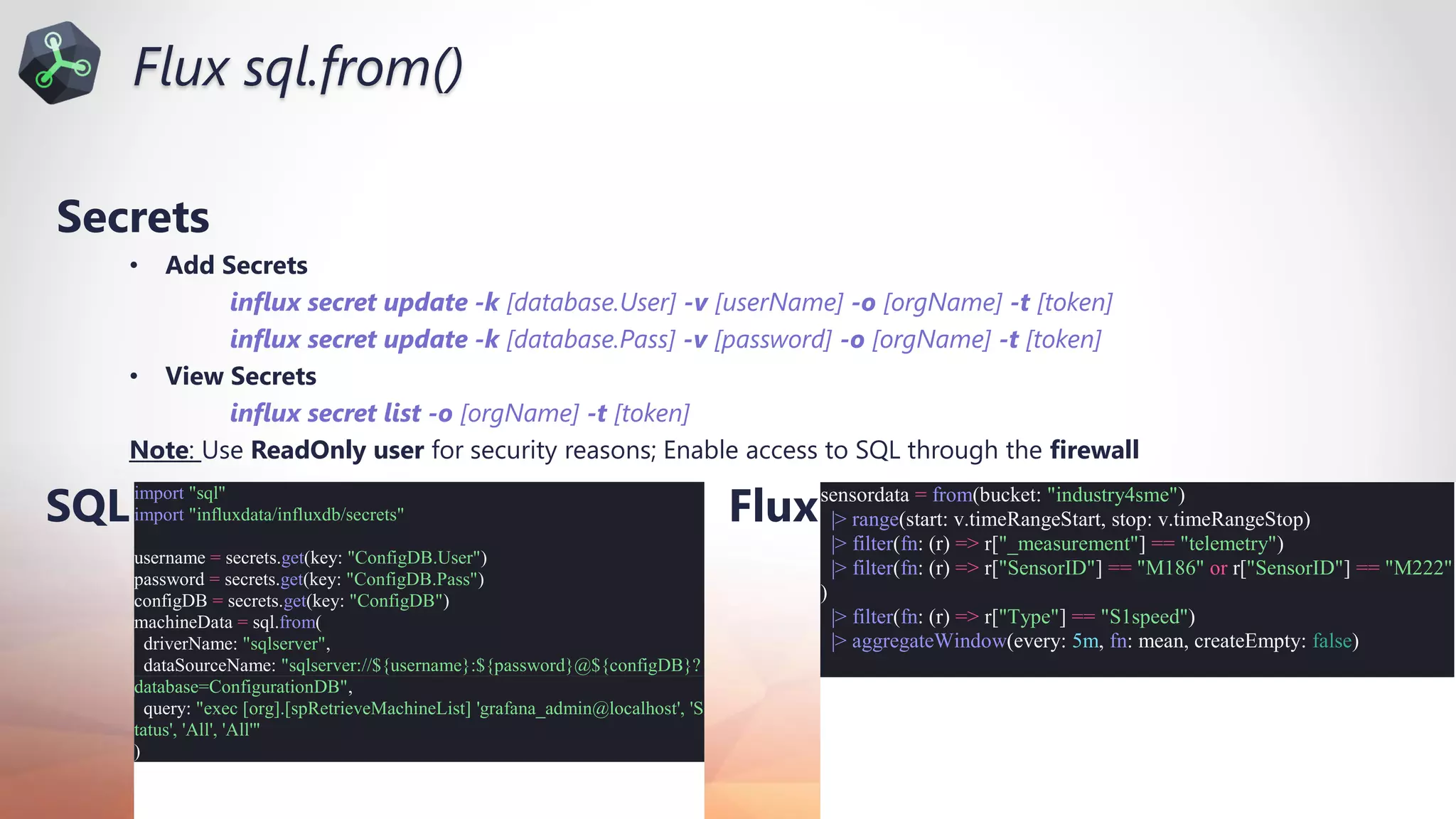 Nov 20-21, 2020
Secrets
• Add Secrets
influx secret update -k [database.User] -v [userName] -o [orgName] -t [token]
influx secret update -k [database.Pass] -v [password] -o [orgName] -t [token]
• View Secrets
influx secret list -o [orgName] -t [token]
Note: Use ReadOnly user for security reasons; Enable access to SQL through the firewall
import "sql"
import "influxdata/influxdb/secrets"
username = secrets.get(key: "ConfigDB.User")
password = secrets.get(key: "ConfigDB.Pass")
configDB = secrets.get(key: "ConfigDB")
machineData = sql.from(
driverName: "sqlserver",
dataSourceName: "sqlserver://${username}:${password}@${configDB}?
database=ConfigurationDB",
query: "exec [org].[spRetrieveMachineList] 'grafana_admin@localhost', 'S
tatus', 'All', 'All'"
)
SQL Fluxsensordata = from(bucket: "industry4sme")
|> range(start: v.timeRangeStart, stop: v.timeRangeStop)
|> filter(fn: (r) => r["_measurement"] == "telemetry")
|> filter(fn: (r) => r["SensorID"] == "M186" or r["SensorID"] == "M222"
)
|> filter(fn: (r) => r["Type"] == "S1speed")
|> aggregateWindow(every: 5m, fn: mean, createEmpty: false)
Flux sql.from()
 