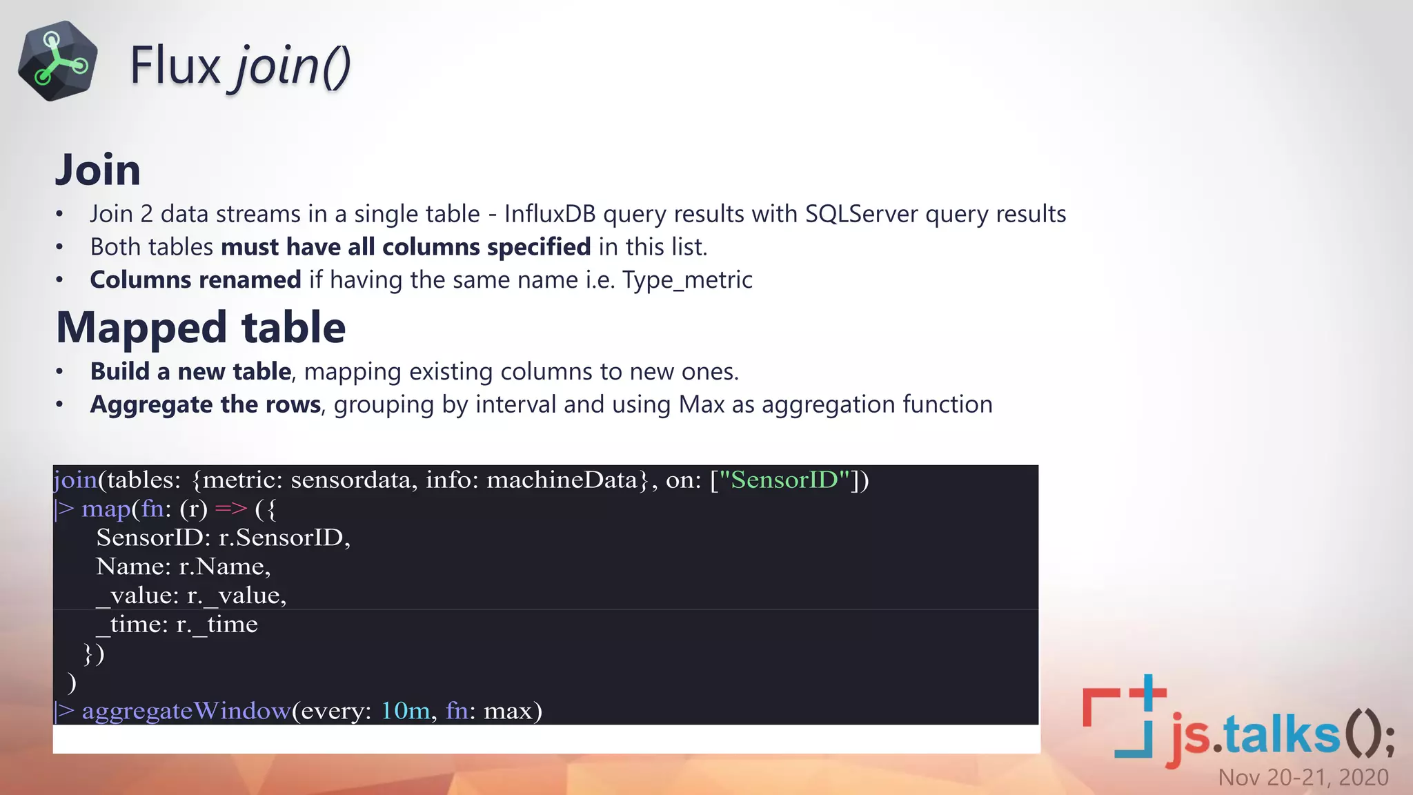 Nov 20-21, 2020
Join
• Join 2 data streams in a single table - InfluxDB query results with SQLServer query results
• Both tables must have all columns specified in this list.
• Columns renamed if having the same name i.e. Type_metric
Mapped table
• Build a new table, mapping existing columns to new ones.
• Aggregate the rows, grouping by interval and using Max as aggregation function
join(tables: {metric: sensordata, info: machineData}, on: ["SensorID"])
|> map(fn: (r) => ({
SensorID: r.SensorID,
Name: r.Name,
_value: r._value,
_time: r._time
})
)
|> aggregateWindow(every: 10m, fn: max)
Flux join()
 