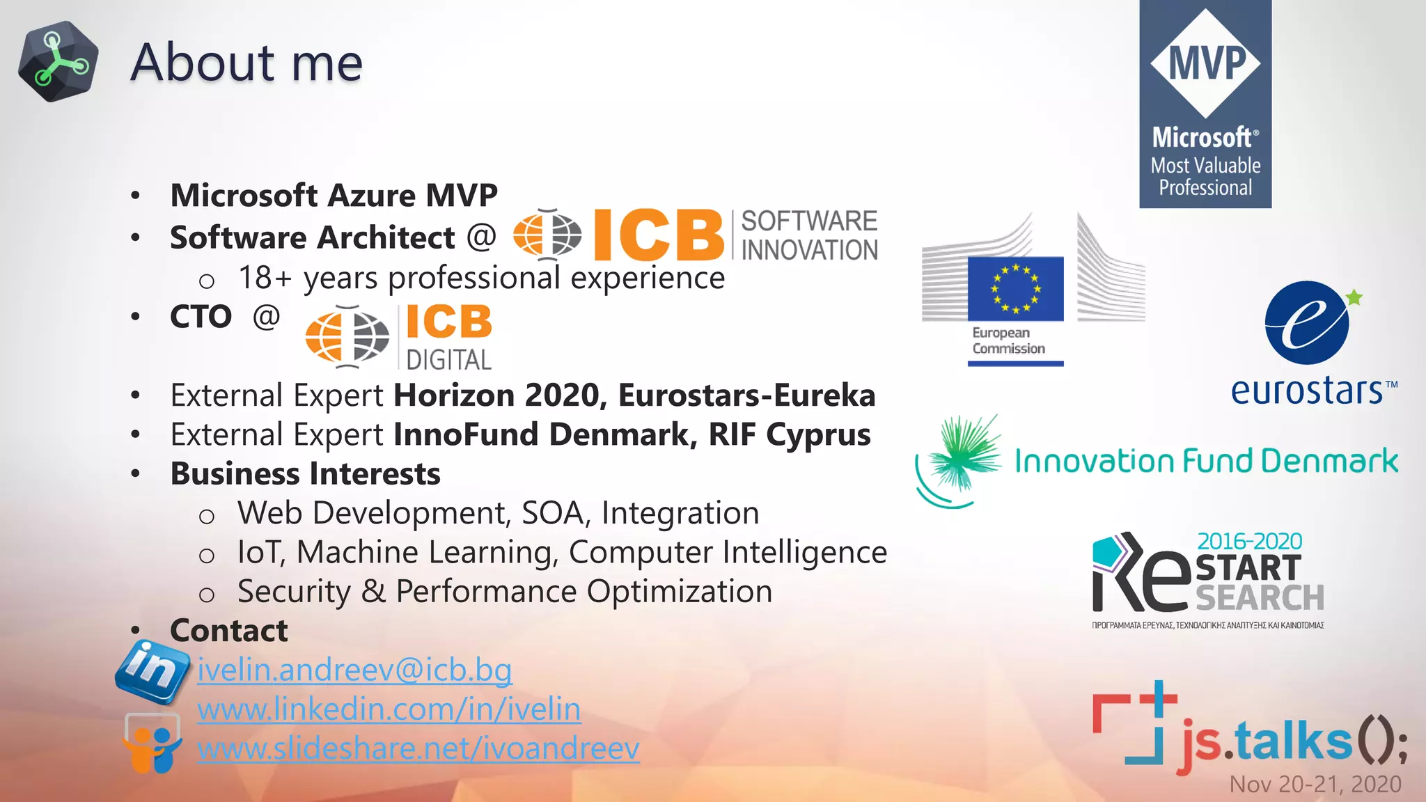 Nov 20-21, 2020
About me
• Microsoft Azure MVP
• Software Architect @
o 18+ years professional experience
• CTO @
• External Expert Horizon 2020, Eurostars-Eureka
• External Expert InnoFund Denmark, RIF Cyprus
• Business Interests
o Web Development, SOA, Integration
o IoT, Machine Learning, Computer Intelligence
o Security & Performance Optimization
• Contact
ivelin.andreev@icb.bg
www.linkedin.com/in/ivelin
www.slideshare.net/ivoandreev
 
