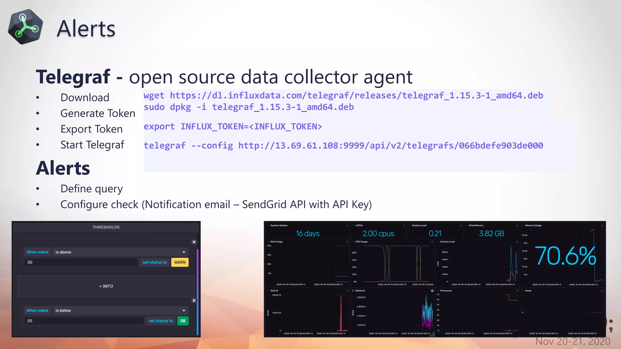 Nov 20-21, 2020
Telegraf - open source data collector agent
• Download
• Generate Token
• Export Token
• Start Telegraf
Alerts
• Define query
• Configure check (Notification email – SendGrid API with API Key)
wget https://dl.influxdata.com/telegraf/releases/telegraf_1.15.3-1_amd64.deb
sudo dpkg -i telegraf_1.15.3-1_amd64.deb
export INFLUX_TOKEN=<INFLUX_TOKEN>
telegraf --config http://13.69.61.108:9999/api/v2/telegrafs/066bdefe903de000
Alerts
 