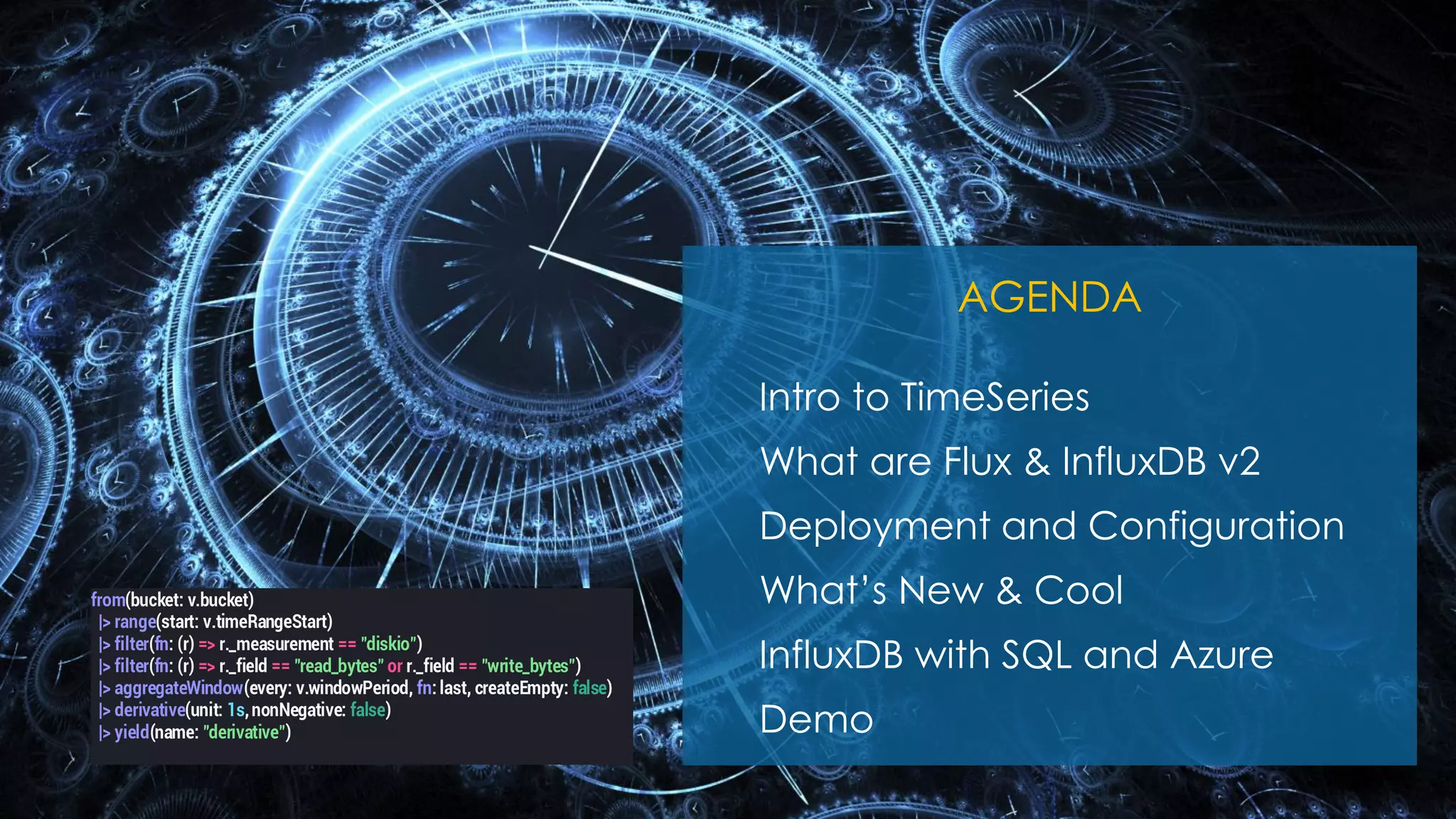 Nov 20-21, 2020
agenda();
AGENDA
Intro to TimeSeries
What are Flux & InfluxDB v2
Deployment and Configuration
What’s New & Cool
InfluxDB with SQL and Azure
Demo
from(bucket: v.bucket)
|> range(start: v.timeRangeStart)
|> filter(fn: (r) => r._measurement == "diskio")
|> filter(fn: (r) => r._field == "read_bytes" or r._field == "write_bytes")
|> aggregateWindow(every: v.windowPeriod, fn: last, createEmpty: false)
|> derivative(unit: 1s,nonNegative: false)
|> yield(name: "derivative")
 