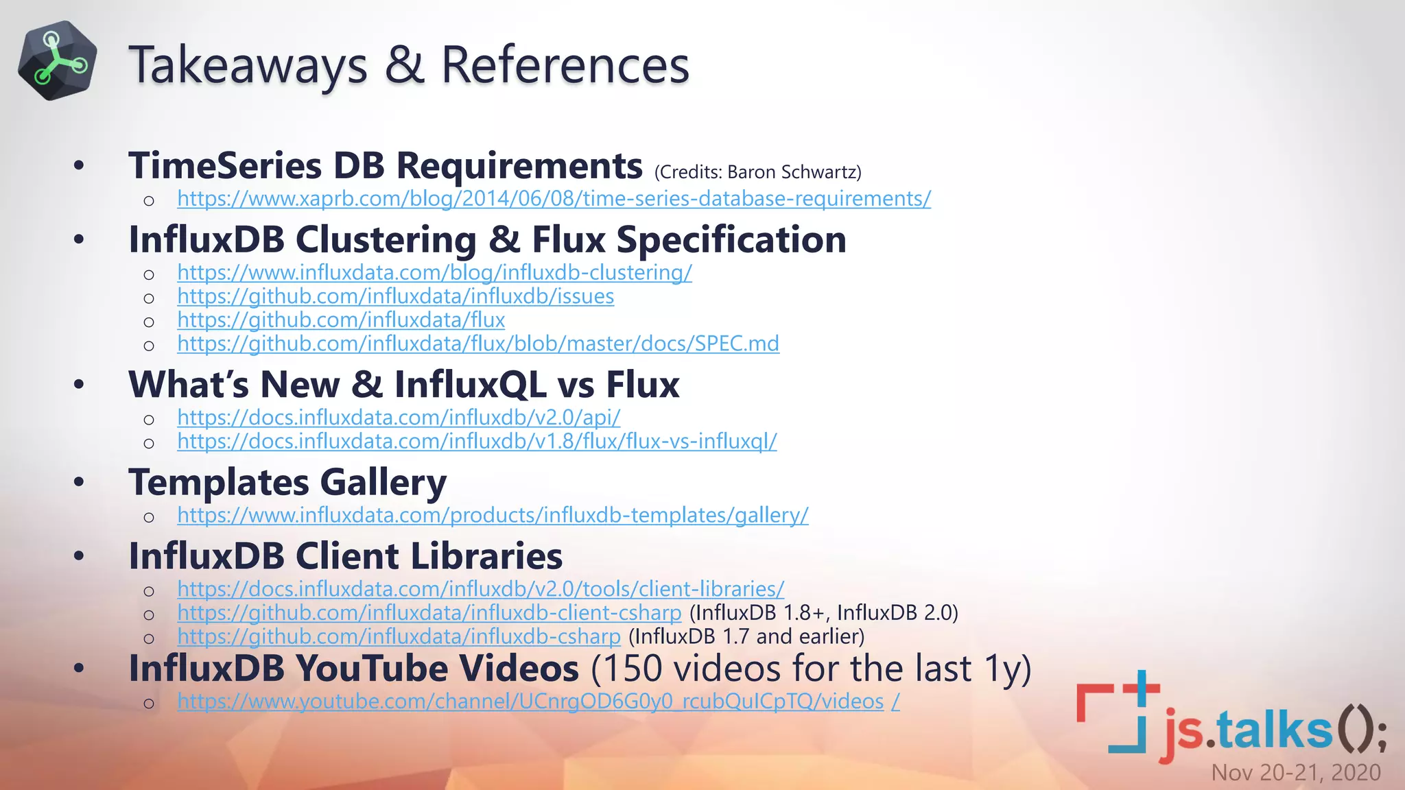 Nov 20-21, 2020
• TimeSeries DB Requirements (Credits: Baron Schwartz)
o https://www.xaprb.com/blog/2014/06/08/time-series-database-requirements/
• InfluxDB Clustering & Flux Specification
o https://www.influxdata.com/blog/influxdb-clustering/
o https://github.com/influxdata/influxdb/issues
o https://github.com/influxdata/flux
o https://github.com/influxdata/flux/blob/master/docs/SPEC.md
• What’s New & InfluxQL vs Flux
o https://docs.influxdata.com/influxdb/v2.0/api/
o https://docs.influxdata.com/influxdb/v1.8/flux/flux-vs-influxql/
• Templates Gallery
o https://www.influxdata.com/products/influxdb-templates/gallery/
• InfluxDB Client Libraries
o https://docs.influxdata.com/influxdb/v2.0/tools/client-libraries/
o https://github.com/influxdata/influxdb-client-csharp (InfluxDB 1.8+, InfluxDB 2.0)
o https://github.com/influxdata/influxdb-csharp (InfluxDB 1.7 and earlier)
• InfluxDB YouTube Videos (150 videos for the last 1y)
o https://www.youtube.com/channel/UCnrgOD6G0y0_rcubQuICpTQ/videos /
Takeaways & References
 