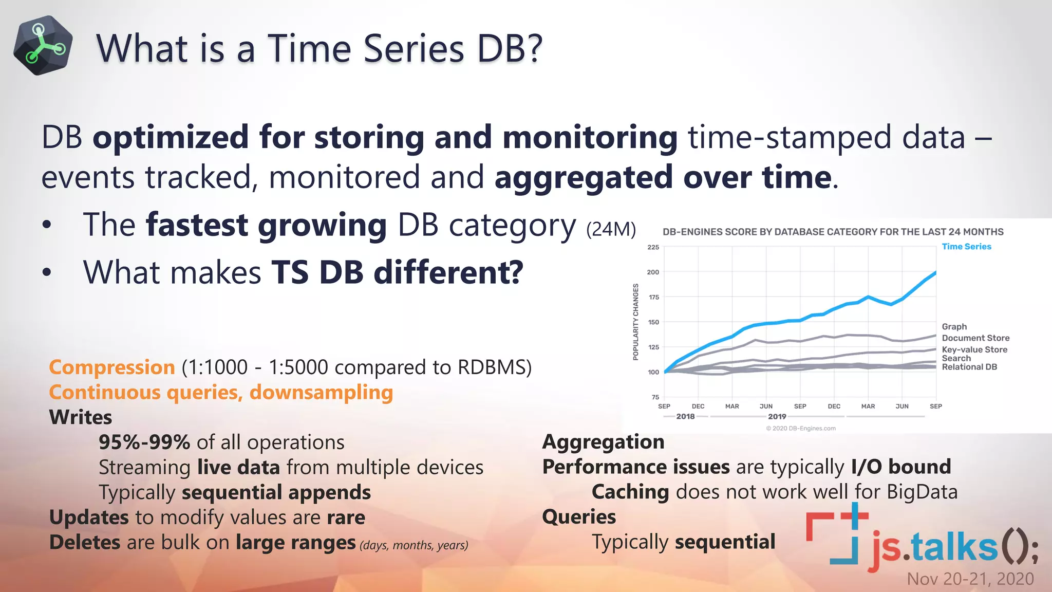 Nov 20-21, 2020
DB optimized for storing and monitoring time-stamped data –
events tracked, monitored and aggregated over time.
• The fastest growing DB category (24M)
• What makes TS DB different?
Compression (1:1000 - 1:5000 compared to RDBMS)
Continuous queries, downsampling
Writes
95%-99% of all operations
Streaming live data from multiple devices
Typically sequential appends
Updates to modify values are rare
Deletes are bulk on large ranges (days, months, years)
Aggregation
Performance issues are typically I/O bound
Caching does not work well for BigData
Queries
Typically sequential
What is a Time Series DB?
 