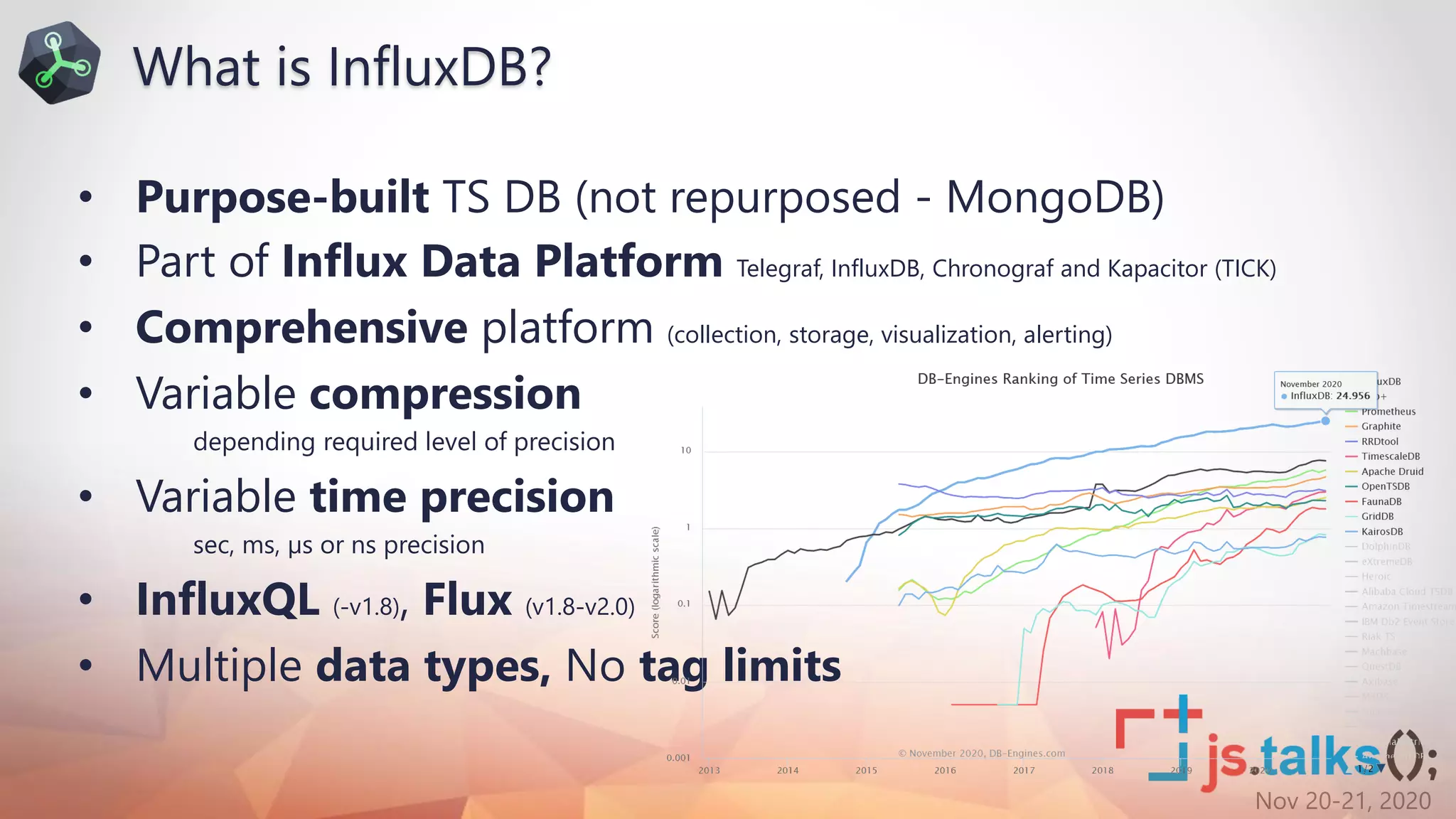 Nov 20-21, 2020
• Purpose-built TS DB (not repurposed - MongoDB)
• Part of Influx Data Platform Telegraf, InfluxDB, Chronograf and Kapacitor (TICK)
• Comprehensive platform (collection, storage, visualization, alerting)
• Variable compression
depending required level of precision
• Variable time precision
sec, ms, µs or ns precision
• InfluxQL (-v1.8), Flux (v1.8-v2.0)
• Multiple data types, No tag limits
What is InfluxDB?
 