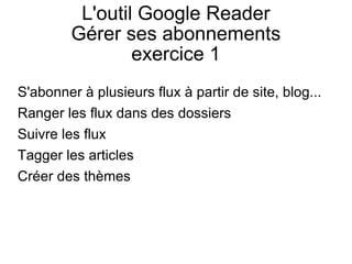 L'outil Google Reader Gérer ses abonnements exercice 1 S'abonner à plusieurs flux à partir de site, blog... Ranger les flux dans des dossiers Suivre les flux Tagger les articles Créer des thèmes 