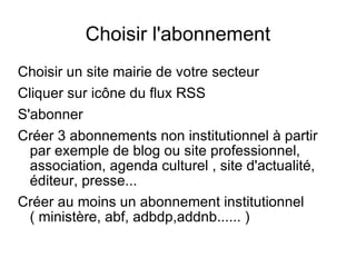 Choisir l'abonnement Choisir un site mairie de votre secteur Cliquer sur icône du flux RSS S'abonner Créer 3 abonnements non institutionnel à partir par exemple de blog ou site professionnel, association, agenda culturel , site d'actualité, éditeur, presse... Créer au moins un abonnement institutionnel ( ministère, abf, adbdp,addnb...... ) 